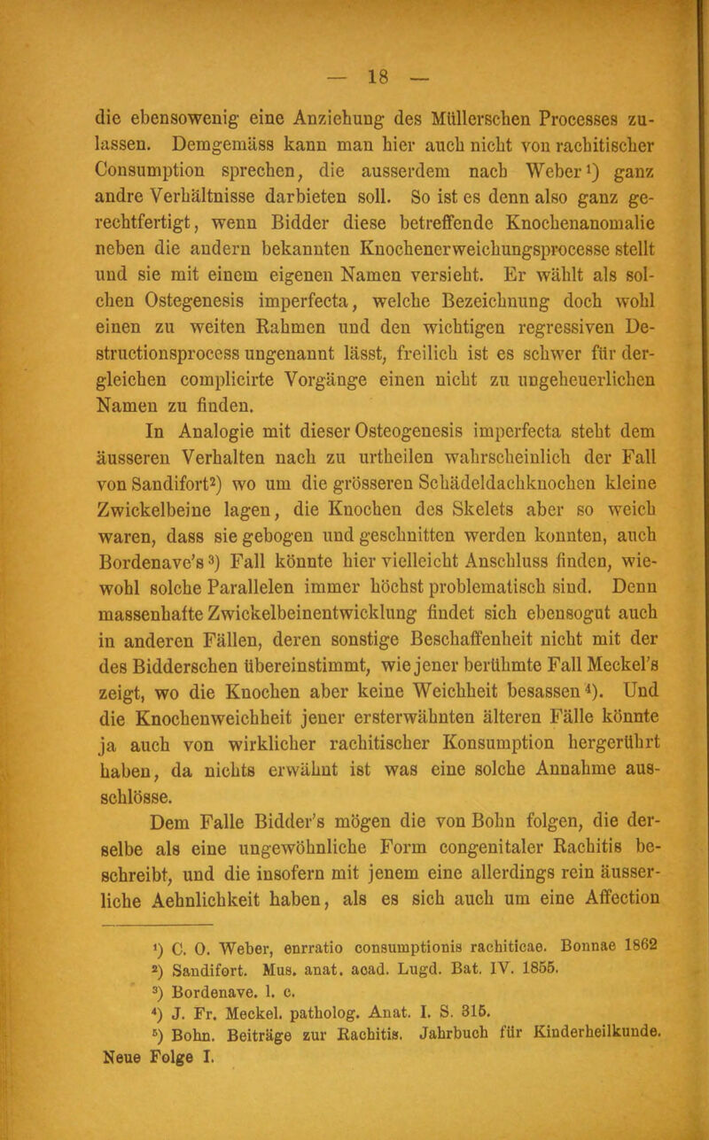 die ebensowenig eine Anziehung des Mtillerschen Processes zu- lassen. Demgemäss kann man hier auch nicht von rachitischer Consumption sprechen, die ausserdem nach Weber1) ganz andre Verhältnisse darbieten soll. So ist es denn also ganz ge- rechtfertigt, wenn Bidder diese betreffende Knochenanomalie neben die andern bekannten Knochencrweichungsprocesse stellt und sie mit einem eigenen Namen versieht. Er wählt als sol- chen Ostegenesis imperfecta, welche Bezeichnung doch wohl einen zu weiten Rahmen und den wichtigen regressiven De- struetionsprocess ungenannt lässt, freilich ist es schwer für der- gleichen complicirte Vorgänge einen nicht zu ungeheuerlichen Namen zu finden. In Analogie mit dieser Osteogenesis imperfecta steht dem äusseren Verhalten nach zu urtheilen wahrscheinlich der Fall von Sandifort2) wo um die grösseren Schädeldachknochen kleine Zwickelbeine lagen, die Knochen des Skelets aber so weich waren, dass sie gebogen und geschnitten werden konnten, auch Bordenave's3) Fall könnte hier vielleicht Anschluss finden, wie- wohl solche Parallelen immer höchst problematisch sind. Denn massenhafte Zwickelbeinentwicklung findet sich ebensogut auch in anderen Fällen, deren sonstige Beschaffenheit nicht mit der des Bidderschen tibereinstimmt, wie jener berühmte Fall Meckel's zeigt, wo die Knochen aber keine Weichheit besassen4). Und die Knochenweichheit jener ersterwähnten älteren Fälle könnte ja auch von wirklicher rachitischer Konsumption hergerührt haben, da nichts erwähnt ist was eine solche Annahme aus- schlösse. Dem Falle Bidder's mögen die von Bohn folgen, die der- selbe als eine ungewöhnliche Form congenitaler Rachitis be- schreibt, und die insofern mit jenem eine allerdings rein äusser- liche Aehnlichkeit haben, als es sich auch um eine Affection ') C. 0. Weber, enrratio consumptionis rachiticae. Bcmnae 1862 2) Sandifort. Mus. anat. aoad. Lugd. Bat. IV. 1855. 3) Bordenave. 1. c. 4) J. Fr. Meckel, patholog. Anat. I. S. 316. 5) Bohn. Beiträge zur Kacbitis. Jahrbuch für Kinderheilkunde. Neue Folge I.