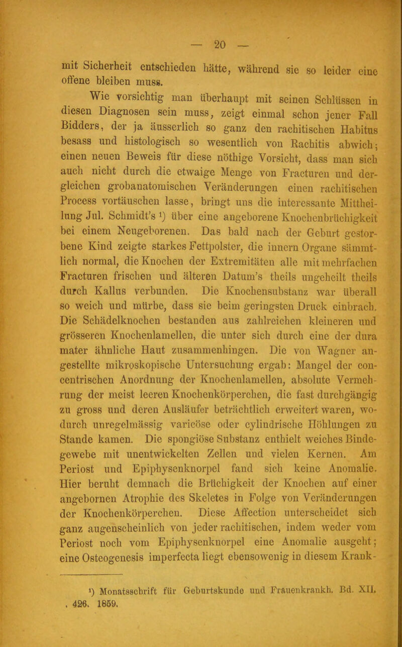mit Sicherheit entschieden hätte, während sie so leider eine offene bleiben muss. Wie vorsichtig man überhaupt mit seinen Schlüssen in diesen Diagnosen sein muss, zeigt einmal schon jener Fall Bidders, der ja äusserlich so ganz den rachitischen Habitus besass und histologisch so wesentlich von Rachitis abwich; einen neuen Beweis für diese nöthige Vorsicht, dass man sich aucli nicht durch die etwaige Menge von Fracturen und der- gleichen grobanatomischen Veränderungen einen rachitischen Process vortäuschen lasse, bringt uns die interessante Mitthei- lung Jul. Schmidt's1) über eine angeborene Knochenbrüchigkeit bei einem Neugeborenen. Das bald nach der Geburt gestor- bene Kind zeigte starkes Fettpolster, die innern Organe sämmt- lich normal, die Knochen der Extremitäten alle mit mehrfachen Fracturen frischen und älteren Datuin's theils ungeheilt tlieils durch Kallus verbunden. Die Knochensubstauz war Uberall so weich und mürbe, dass sie beim geringsten Druck einbrach. Die Schädelknochen bestanden aus zahlreichen kleineren und grösseren Knochenlamellen, die unter sich durch eine der dura mater ähnliche Haut zusammenhingen. Die von Wagner an- gestellte mikroskopische Untersuchung ergab: Mangel der con- centrischen Anordnung der Knochenlamellen, absolute Vermeh- rung der meist leeren Knochenkörperchen, die fast durchgängig zu gross und deren Ausläufer beträchtlich erweitert waren, wo- durch unregelmässig varicöse oder cylindrische Höhlungen zu Stande kamen. Die spongiöse Substanz enthielt weiches Binde- gewebe mit unentwickelten Zellen und vielen Kernen. Am Periost und Epiphysenknorpel fand sich keine Anomalie. Hier beruht demnach die Brüchigkeit der Knochen auf einer angebornen Atrophie des Skeletes in Folge von Veränderungen der Knochenkörperchen. Diese Affection unterscheidet sich ganz augenscheinlich von jeder rachitischen, indem weder vom Periost noch vom Epiphysenknorpel eine Auomalie ausgeht; eine Osteogenesis imperfecta liegt ebensowenig in diesem Krank- ') Monatsschrift für Geburtskunde und Frauenkrankh. Bd. XII. . 426. 1859.