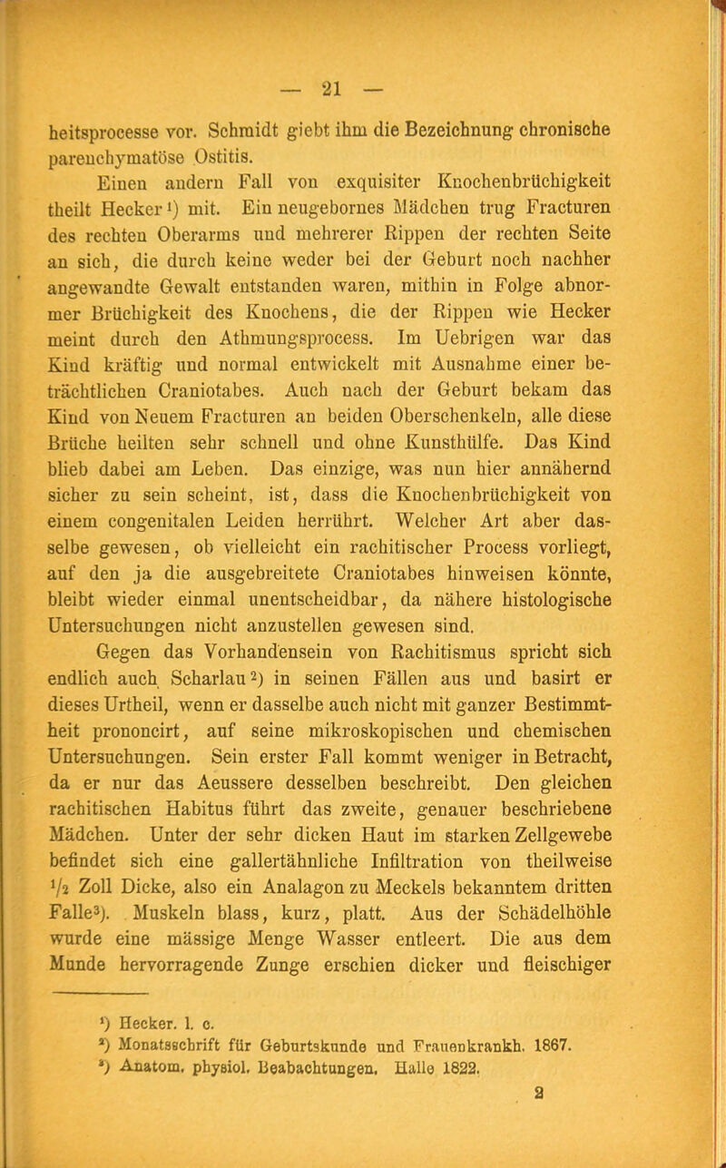 heitsprocesse vor. Schmidt giebt ihm die Bezeichnung chronische parenchymatöse Ostitis. Einen andern Fall von exquisiter Knochenbrüchigkeit theilt Heckerl) mit. Ein neugebornes Mädchen trug Fracturen des rechten Oberarms und mehrerer Rippen der rechten Seite an sich, die durch keine weder bei der Geburt noch nachher angewandte Gewalt entstanden waren, mithin in Folge abnor- mer Brüchigkeit des Knochens, die der Rippen wie Hecker meint durch den Athmungsprocess. Im Uebrigen war das Kind kräftig und normal entwickelt mit Ausnahme einer be- trächtlichen Craniotabes. Auch nach der Geburt bekam das Kind von Neuem Fracturen an beiden Oberschenkeln, alle diese Brüche heilten sehr schnell und ohne Kunsthülfe. Das Kind blieb dabei am Leben. Das einzige, was nun hier annähernd sicher zu sein scheint, ist, dass die Knochenbrüchigkeit von einem congenitalen Leiden herrührt. Welcher Art aber das- selbe gewesen, ob vielleicht ein rachitischer Process vorliegt, auf den ja die ausgebreitete Craniotabes hinweisen könnte, bleibt wieder einmal unentscheidbar, da nähere histologische Untersuchungen nicht anzustellen gewesen sind. Gegen das Vorhandensein von Rachitismus spricht sich endlich auch Scharlau2) in seinen Fällen aus und basirt er dieses Urtheil, wenn er dasselbe auch nicht mit ganzer Bestimmt- heit prononcirt, auf seine mikroskopischen und chemischen Untersuchungen. Sein erster Fall kommt weniger in Betracht, da er nur das Aeussere desselben beschreibt. Den gleichen rachitischen Habitus führt das zweite, genauer beschriebene Mädchen. Unter der sehr dicken Haut im starken Zellgewebe befindet sich eine gallertähnliche Infiltration von theilweise V2 Zoll Dicke, also ein Analagon zu Meckels bekanntem dritten Falle3). Muskeln blass, kurz, platt. Aus der Schädelhöhle wurde eine mässige Menge Wasser entleert. Die aus dem Munde hervorragende Zunge erschien dicker und fleischiger ') Becker. 1. c. a) Monatsschrift für Geburtskunde und Frauenkrankh. 1867. *) Anatom, phyeiol. Beabachtungen. Halle 1822. 2