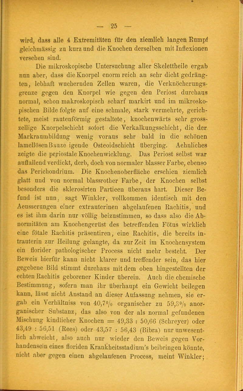 wird, dass alle 4 Extremitäten für den ziemlich langen Kumpf gleichmässig zn kurz und die Knochen derselben mit Inflexionen versehen siud. Die mikroskopische Untersuchung aller Skelettheile ergab nun aber, dass die Knorpel enorm reich an sehr dicht gedräng- ten, lebhaft wuchernden Zellen waren, die Verknöcherungs- grenze gegen den Knorpel wie gegen den Periost durchaus normal, schon makroskopisch scharf markirt und im mikrosko- pischen Bilde folgte auf eine schmale, stark vermehrte, gerich- tete, meist rautenförmig gestaltete, knochenwärts sehr gross- zellige Knorpelschicht sofort die Verkalkungsschicht, die der Markraumbildimg wenig voraus sehr bald in die schönen lamellösenBauze igende Osteoidschicht überging. Aehnliches zeigte die periostale Knochenwicklung. Das Periost selbst war auffallend verdickt, derb, doch von normaler blasser Farbe, ebenso das Perichondrium. Die Knochenoberfläche erschien ziemlich glatt und von normal blassrother Farbe, der Knochen selbst besonders die sklerosirten Partieen überaus hart. Dieser Be- fund ist nun, sagt Winkler, vollkommen identisch mit den Aeusserungen einer extrauterinen abgelaufenen Rachitis, und es ist ihm darin nur völlig beizustimmen, so dass also die Ab- normitäten am Knochengerüst des betreffenden Fötus wirklich eine fötale Rachitis präsentiren, eine Rachitis, die bereits in- trauterin zur Heilung gelangte, da zur Zeit im Knochensystem ein fiorider pathologischer Process nicht mehr besteht. Der Beweis hierfür kann nicht klarer und treffender sein, das hier gegebene Bild stimmt durchaus mit dem oben hingestellten der echten Rachitis geborener Kinder überein. Auch die chemische Bestimmung, sofern man ihr überhaupt ein Gewicht beilegen kann, lässt nicht Anstand an dieser Aufassung nehmen, sie er- gab ein Verhältniss von 40,7<>/o organischer zu 59,3o/0 anor- ganischer Substanz, das also von der als normal gefundenen Mischung kindlicher Knochen = 49,33 : 50,66 (Schreyer) oder 43,49 : 56,51 (Rees) oder 43,57 : 56,43 (Bibra) nur unwesent- lich abweicht, also auch nur wieder den Beweis gegen Vor- handensein eines floriden Krankheitsstadium's beibringen könnte, nicht aber gegen einen abgelaufenen Process, meint Winkler; .