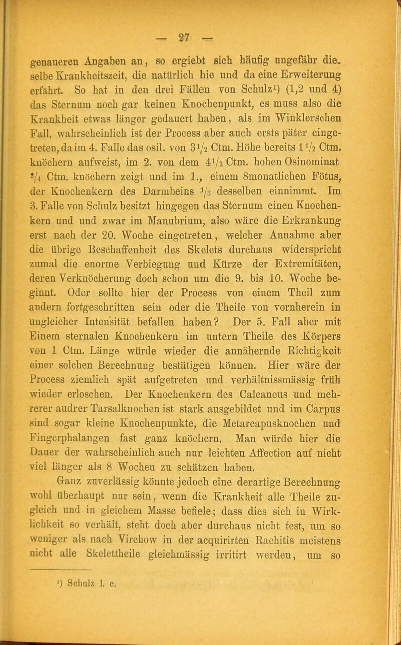 genaueren Angaben an, so ergiebt sich häufig ungefähr die. selbe Kraukheitszeit, die natürlich hie und da eine Erweiterung erfährt. So hat in den drei Fällen von Schulz1) (1,2 und 4) das Steinum noch gar keinen Knochenpunkt, es muss also die Krankheit etwas länger gedauert haben, als im Winklerschen Fall, wahrscheinlich ist der Process aber auch ersts päter einge- treten, da im 4. Falle das osil. von 3V2 Ctm. Höhe bereits l1^ Ctm. knöchern aufweist, im 2. von dem 472 Ctm. hohen Osinominat ? 1 Ctm. knöchern zeigt und im 1., einem 8monatlichen Fötus, der Knochenkern des Darmbeins ^3 desselben einnimmt. Im 3. Falle von Schulz besitzt hingegen das Sternum einen Knochen- kern und und zwar im Manubrium, also wäre die Erkrankung erst nach der 20. Woche eingetreten, welcher Annahme aber die übrige Beschaffenheit des Skelets durchaus widerspricht zumal die enorme Verbiegung und Kürze der Extremitäten, deren Verknöcherung doch schon um die 9. bis 10. Woche be- ginnt. Oder sollte hier der Process von einem Theil zum andern fortgeschritten sein oder die Theile von vornherein in ungleicher Intensität befallen haben? Der 5. Fall aber mit Einem sternalen Knochenkern im untern Theile des Körpers von 1 Ctm. Länge würde wieder die annähernde Richtigkeit einer solchen Berechnung bestätigen können. Hier wäre der Process ziemlich spät aufgetreten und verhältnissmässig früh wieder erloschen. Der Knochenkern des Calcaneus und meh- rerer audrer Tarsalknochen ist stark ausgebildet und im Cärpus sind sogar kleine Knochenpunkte, die Metarcapusknochen und Fingerphalangen fast ganz knöchern. Man würde hier die Dauer der wahrscheinlich auch nur leichten Affection auf nicht viel länger als 8 Wochen zu schätzen haben. Ganz zuverlässig könnte jedoch eine derartige Berechnung wohl überhaupt nur sein, wenn die Krankheit alle Theile zu- gleich und in gleichem Masse befiele; dass dies sich in Wirk- lichkeit so verhält, steht doch aber durchaus nicht fest, um so weniger als nach Virchow in der acquirirten Rachitis meistens nicht alle Skelettheile gleichmässig irritirt werden, um so ») Schulz I, c.