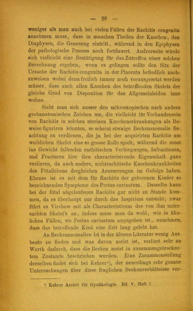 weniger als man auch bei vielen Fällen der Rachitis congenita annehmen muss, dass in manchen Theilen der Knochen, den Diaphysen, die Genesung eintritt, während in den Epiphysen der pathologische Process noch fortdauert. Andrerseits würde sich vielleicht eine Bestätigung für das Zutreffen einer solchen Berechnung ergeben, wenn es gelingen sollte den Sitz der Ursache der Rachitis congenita in der Placeuta befindlich nach- zuweisen wobei denn freilich immer noch vorausgesetzt werden mtisste, dass auch allen Knochen des betreffenden Skelets der gleiche Grad von Disposition für das Allgemeinleiden inne wohne. Sieht man sich ausser den mikroskopischen nach andern grobanatomischen Zeichen um, die vielleicht für Vorhandensein von Rachitis in solchen uterinen Knochenerkrankungen als Be- weise fignriren könnten, so scheint etwaige Beckenanomalie Be- achtung zu verdienen, die ja bei der acquirirten Rachitis am weiblichen Skelet eine so grosse Rolle spielt; während die sonst ins Gewicht fallenden rachitischen Verbiegungen, Infractionen, und Fracturen hier ihre characterisirende Eigenschaft ganz verlieren, da auch andere, nichtrachitische Knocheukrankheiten des Fötallcbens dergleichen Aeusserungen im Gefolge haben. Ebenso ist es mit dem für Rachitis der geborenen Kinder so bezeichnenden Symptome des Pectus cariuatum. Dasselbe kann bei der fötal abgelaufenen Rachitis gar nicht zu Stande kom- men, da es überhaupt nur durch das Inspirium entsteht; zwar führt es Virchow mit als Characteristicum des von ihm unter- suchten Skelet's an, indess muss man da wohl, wie in ähn- lichen Fällen, wo Pectus cariuatum angegeben ist, annehmen, dass das betreffende Kind eine Zeit lang gelebt hat. An Beckenanomalien ist in der älteren Literatur wenig Aus- beute zu finden und was davon notirt ist, verliert sehr an Werth dadurch, dass die Becken meist in zusammengetrockne- tem Zustande beschrieben wurden. Eine Zusammenstellung derselben findet sich bei Kehrer1), der neuerdings sehr genaue Untersuchungen über diese fraglichen Beckenverhältnisse ver- ») Kehrer Archiv für Gynäkologie. Bd. V. Heft 1.