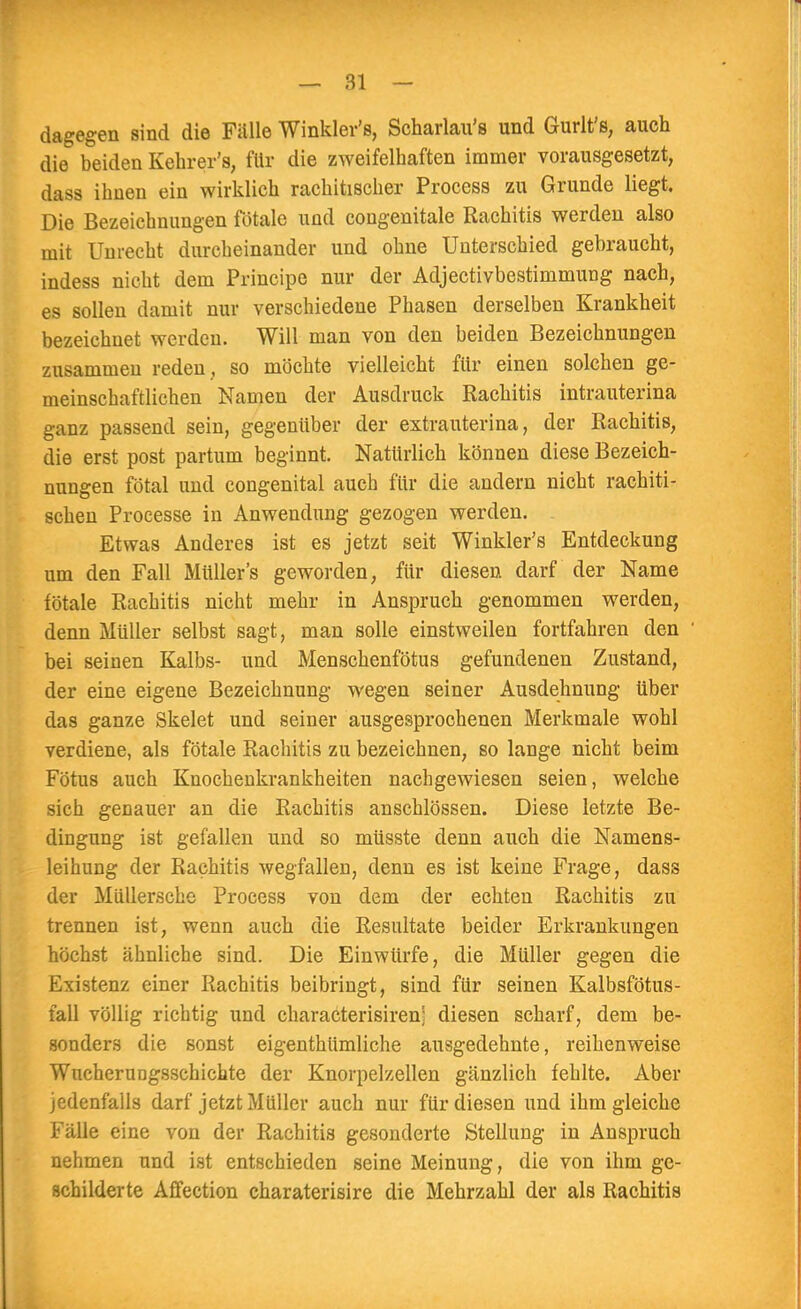 dagegen sind die Fälle Winkler's, Scharlau's und Gurlt's, auch die beiden Kehrer's, für die zweifelhaften immer vorausgesetzt, dass ilmen ein wirklich rachitischer Process zu Grunde liegt. Die Bezeichnungen fötale und congenitale Rachitis werden also mit Unrecht durcheinander und ohne Unterschied gebraucht, indess nicht dem Principe nur der Adjectivbestimmung nach, es sollen damit nur verschiedene Phasen derselben Krankheit bezeichnet werden. Will man von den beiden Bezeichnungen zusammen reden , so möchte vielleicht für einen solchen ge- meinschaftlichen Namen der Ausdruck Rachitis intrauterina ganz passend sein, gegenüber der extrauterina, der Rachitis, die erst post partum beginnt. Natürlich können diese Bezeich- nungen fötal und congenital auch für die andern nicht rachiti- schen Processe in Anwendung gezogen werden. Etwas Anderes ist es jetzt seit Winkler's Entdeckung um den Fall Müllers geworden, für diesen darf der Name fötale Rachitis nicht mehr in Anspruch genommen werden, denn Müller selbst sagt, man solle einstweilen fortfahren den bei seinen Kalbs- und Menschenfötus gefundenen Zustand, der eine eigene Bezeichnung wegen seiner Ausdehnung über das ganze Skelet und seiner ausgesprochenen Merkmale wohl verdiene, als fötale Rachitis zu bezeichnen, so lange nicht beim Fötus auch Knochenkrankheiten nachgewiesen seien, welche sich genauer an die Rachitis anschlössen. Diese letzte Be- dingung ist gefallen und so müsste denn auch die Namens- leihung der Rachitis wegfallen, denn es ist keine Frage, dass der Müllersche Process von dem der echten Rachitis zu trennen ist, wenn auch die Resultate beider Erkrankungen höchst ähnliche sind. Die Einwürfe, die Müller gegen die Existenz einer Rachitis beibringt, sind für seinen Kalbsfötus- fall völlig richtig und characterisiren; diesen scharf, dem be- sonders die sonst eigenthümliche ausgedehnte, reihenweise Wuchernngsschichte der Knorpelzellen gänzlich fehlte. Aber jedenfalls darf jetzt Müller auch nur für diesen und ihm gleiche Fälle eine von der Rachitis gesonderte Stellung in Anspruch nehmen und ist entschieden seine Meinung, die von ihm ge- schilderte Affection charaterisire die Mehrzahl der als Rachitis