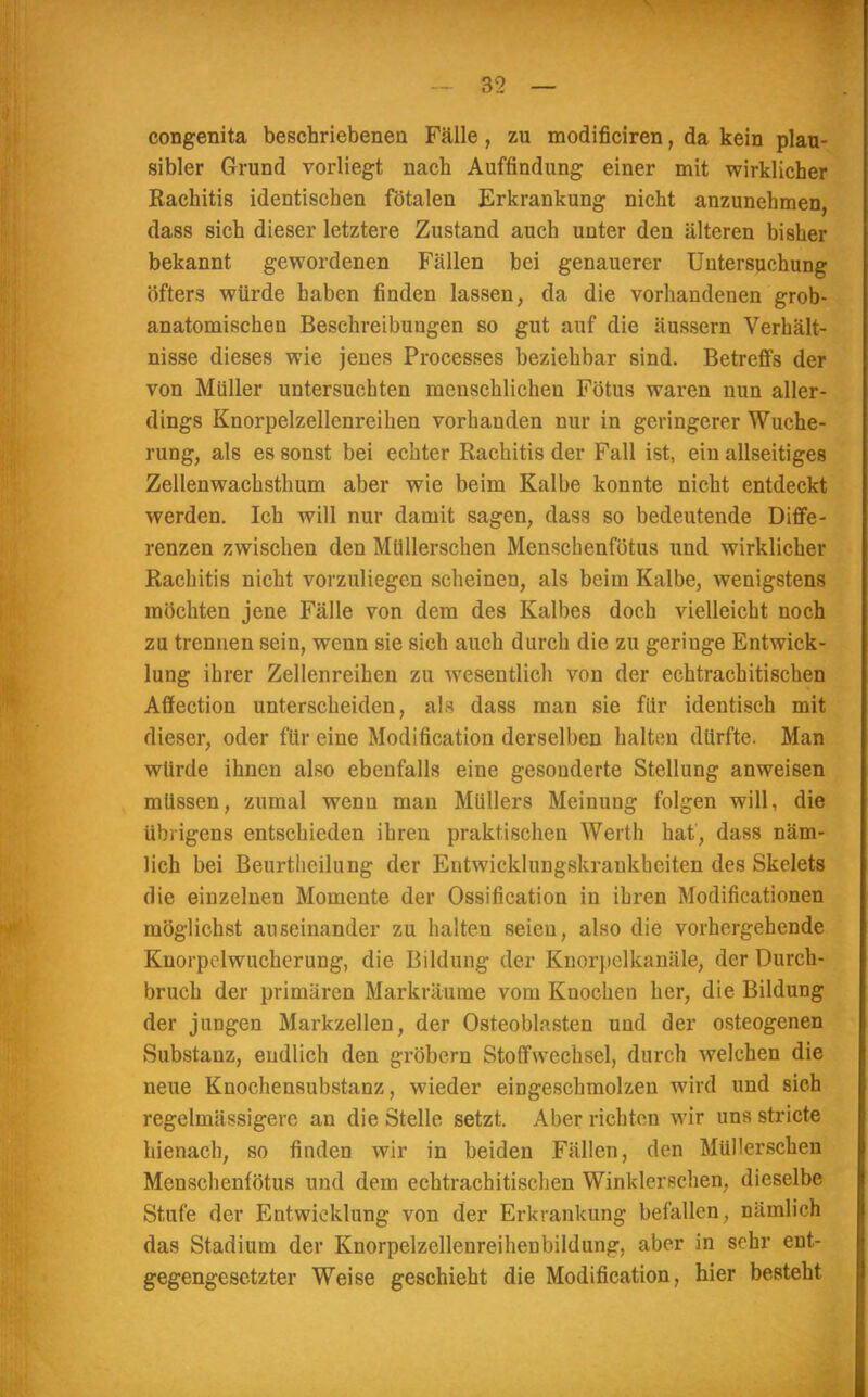 congenita beschriebenen Fälle, zu modificiren, da kein plau- sibler Grund vorliegt nach Auffindung einer mit wirklicher Rachitis identischen fötalen Erkrankung nicht anzunehmen, dass sich dieser letztere Zustand auch unter den älteren bisher bekannt gewordenen Fällen bei genauerer Untersuchung öfters würde haben finden lassen, da die vorhandenen grob- anatomischen Beschreibungen so gut auf die äussern Verhält- nisse dieses wie jenes Processes beziehbar sind. Betreffs der von Müller untersuchten menschlichen Fötus waren nun aller- dings Knorpelzellenreihen vorhanden nur in geringerer Wuche- rung, als es sonst bei echter Rachitis der Fall ist, ein allseitiges Zellenwachsthum aber wie beim Kalbe konnte nicht entdeckt werden. Ich will nur damit sagen, dass so bedeutende Diffe- renzen zwischen den Müllerschen Menschenfötus und wirklicher Rachitis nicht vorzuliegen scheinen, als beim Kalbe, wenigstens möchten jene Fälle von dem des Kalbes doch vielleicht noch zu trennen sein, wenn sie sich auch durch die zu geriuge Entwick- lung ihrer Zellenreihen zu wesentlich von der echtrachitischen Affection unterscheiden, als dass man sie für identisch mit dieser, oder für eine Modifikation derselben halten dürfte. Man würde ihnen also ebenfalls eine gesonderte Stellung anweisen müssen, zumal wenn man Müllers Meinung folgen will, die übrigens entschieden ihren praktischen Werth hat, dass näm- lich bei Beurtlicilung der Entwicklungskrankheiten des Skelets die einzelnen Momente der Ossifikation in ihren Modifikationen möglichst auseinander zu halten seien, also die vorhergehende Knorpelwucherung, die Bildung der Knorpelkanäle, der Durch- bruch der primären Markräume vom Knochen her, die Bildung der jungen Markzellen, der Osteoblasten und der osteogenen Substanz, endlich den grobem Stoffwechsel, durch welchen die neue Knochensubstanz, wieder eingeschmolzen wird und sich regelmässige™ an die Stelle setzt. Aber richten wir uns stricte hienach, so finden wir in beiden Fällen, den Müllerschen Menschenfötus und dem echtrachitischen Winklerschen, dieselbe Stufe der Entwicklung von der Erkrankung befallen, nämlich das Stadium der Knorpelzellenreihenbildung, aber in sehr ent- gegengesetzter Weise geschieht die Modifikation, hier besteht