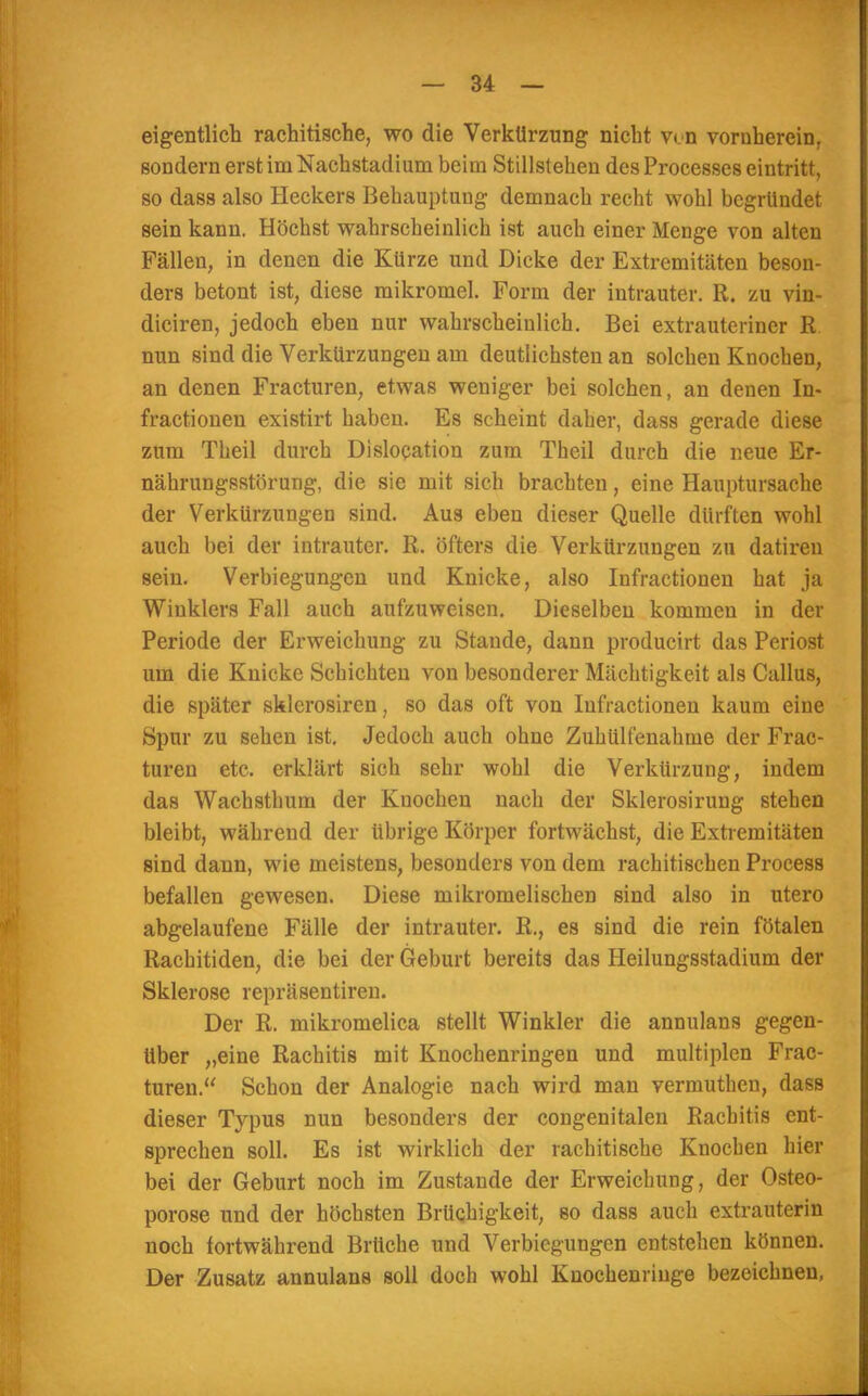 eigentlich rachitische, wo die Verkürzung nicht v<n vornherein, sondern erst im Nachstadium beim Stillstehen des Processes eintritt, so dass also Heckers Behauptung demnach recht wohl begründet sein kann. Höchst wahrscheinlich ist auch einer Menge von alten Fällen, in denen die Kürze und Dicke der Extremitäten beson- ders betont ist, diese mikromel. Form der intrauter. R. zu vin- diciren, jedoch eben nur wahrscheinlich. Bei extrauteriner R nun sind die Verkürzungen am deutlichsten an solchen Knochen, an denen Fracturen, etwas weniger bei solchen, an denen In- fractionen existirt haben. Es scheint daher, dass gerade diese zum Theil durch Dislocation zum Theil durch die neue Er- nährungsstörung, die sie mit sich brachten, eine Hauptursache der Verkürzungen sind. Aus eben dieser Quelle dürften wohl auch bei der intrauter. R. öfters die Verkürzungen zu datiren sein. Verbiegungcn und Knicke, also Infractionen hat ja Winklers Fall auch aufzuweisen. Dieselben kommen in der Periode der Erweichung zu Staude, dann producirt das Periost um die Knicke Schichten von besonderer Mächtigkeit als Callus, die später sklcrosircn, so das oft von Infractionen kaum eine Spur zu sehen ist. Jedoch auch ohne Zuhülfenahme der Frac- turen etc. erklärt sich sehr wohl die Verkürzung, indem das Wachsthum der Knochen nach der Sklerosirung stehen bleibt, während der übrige Körper fortwächst, die Extremitäten sind dann, wie meistens, besonders von dem rachitischen Process befallen gewesen. Diese mikromelischen sind also in utero abgelaufene Fälle der intrauter. R., es sind die rein fötalen Rachitiden, die bei der Geburt bereits das Heilungsstadium der Sklerose repräsentiren. Der R. mikromelica stellt Winkler die annulans gegen- über „eine Rachitis mit Knochenringen und multiplen Frac- turen. Schon der Analogie nach wird man vermuthen, dass dieser Typus nun besonders der congenitalen Rachitis ent- sprechen soll. Es ist wirklich der rachitische Knochen hier bei der Geburt noch im Zustande der Erweichung, der Osteo- porose und der höchsten Brüchigkeit, so dass auch extrauterin noch fortwährend Brüche und Verbiegungen entstehen können. Der Zusatz annulans soll doch wohl Knochenringe bezeichnen,