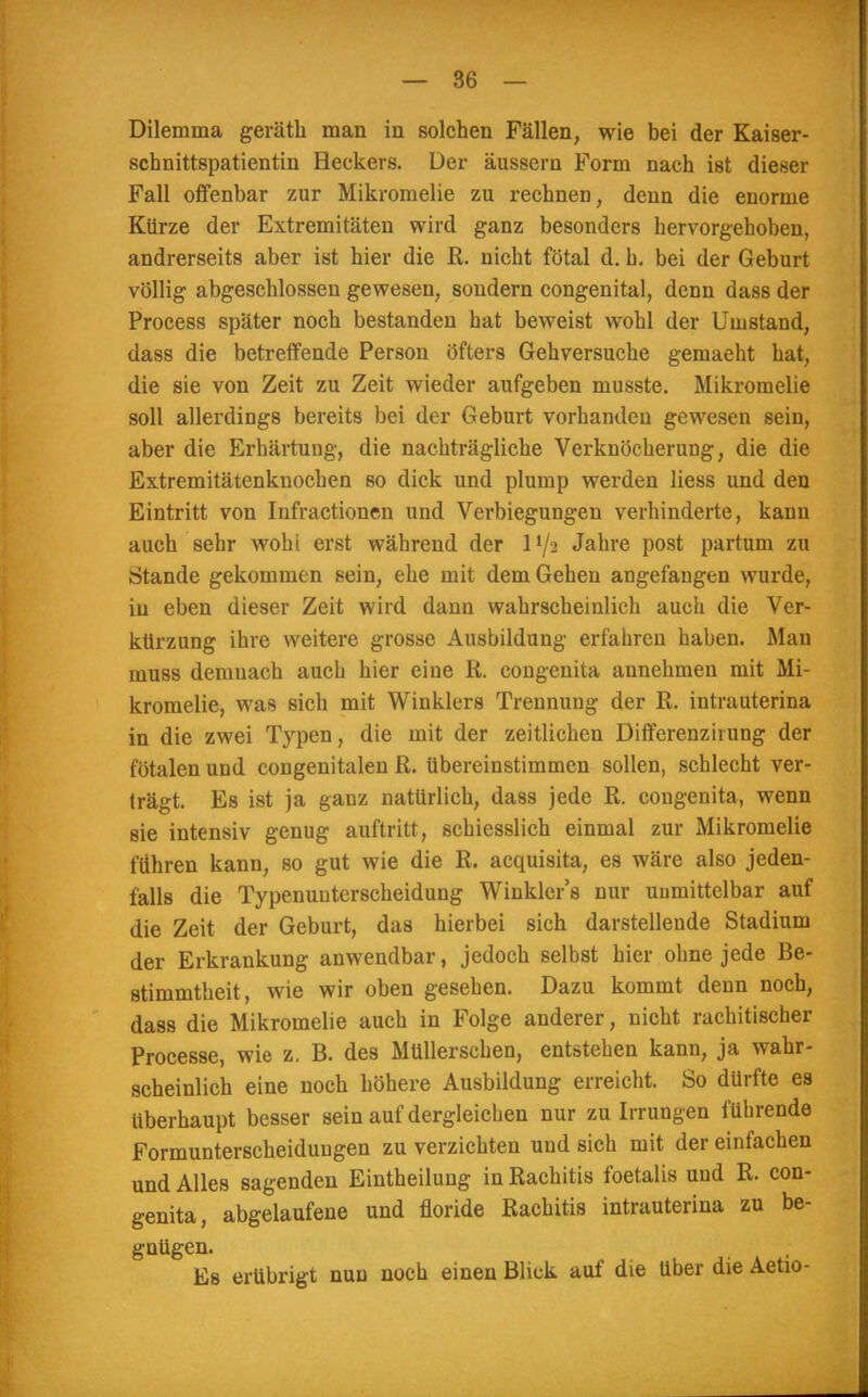 Dilemma geräth man in solchen Fällen, wie bei der Kaiser- schnittspatientin Heckers. Der äussern Form nach ist dieser Fall offenbar zur Mikromelie zu rechnen, denn die enorme Kürze der Extremitäten wird ganz besonders hervorgehoben, andrerseits aber ist hier die R. nicht fötal d. h. bei der Geburt völlig abgeschlossen gewesen, sondern congenital, denn dass der Process später noch bestanden hat beweist wohl der Umstand, dass die betreffende Person öfters Gehversuche gemaeht hat, die sie von Zeit zu Zeit wieder aufgeben musste. Mikromelie soll allerdings bereits bei der Geburt vorhanden gewesen sein, aber die Erhärtung, die nachträgliche Verknöcherung, die die Extremitätenknochen so dick und plump werden liess und den Eintritt von Infractionen und Verbiegungen verhinderte, kann auch sehr wohi erst während der U/2 Jahre post partum zu Stande gekommen sein, ehe mit dem Gehen angefangen wurde, in eben dieser Zeit wird dann wahrscheinlich auch die Ver- kürzung ihre weitere grosse Ausbildung erfahren haben. Mau muss demnach auch hier eine R. congenita annehmen mit Mi- kromelie, was sich mit Winklers Trennung der R. intrauterina in die zwei Typen, die mit der zeitlichen Differenz irung der fötalen und congenitalen R. übereinstimmen sollen, schlecht ver- trägt. Es ist ja ganz natürlich, dass jede R. congenita, wenn sie intensiv genug auftritt, schiesslich einmal zur Mikromelie führen kann, so gut wie die R. acquisita, es wäre also jeden- falls die Typenuuterscheidung Winkler's nur unmittelbar auf die Zeit der Geburt, das hierbei sich darstellende Stadium der Erkrankung anwendbar, jedoch selbst hier ohne jede Be- stimmtheit, wie wir oben gesehen. Dazu kommt denn noch, dass die Mikromelie auch in Folge anderer, nicht rachitischer Processe, wie z. B. des Müllerschen, entstehen kann, ja wahr- scheinlich eine noch höhere Ausbildung erreicht. So dürfte es überhaupt besser sein auf dergleichen nur zu Irrungen führende Formunterscheiduugen zu verzichten und sich mit der einfachen und Alles sagenden Eintheilung in Rachitis foetalis und R. con- genita, abgelaufene und floride Rachitis intrauterina zu be- gnügen. Es erübrigt nun noch einen Blick auf die über die Aetio-
