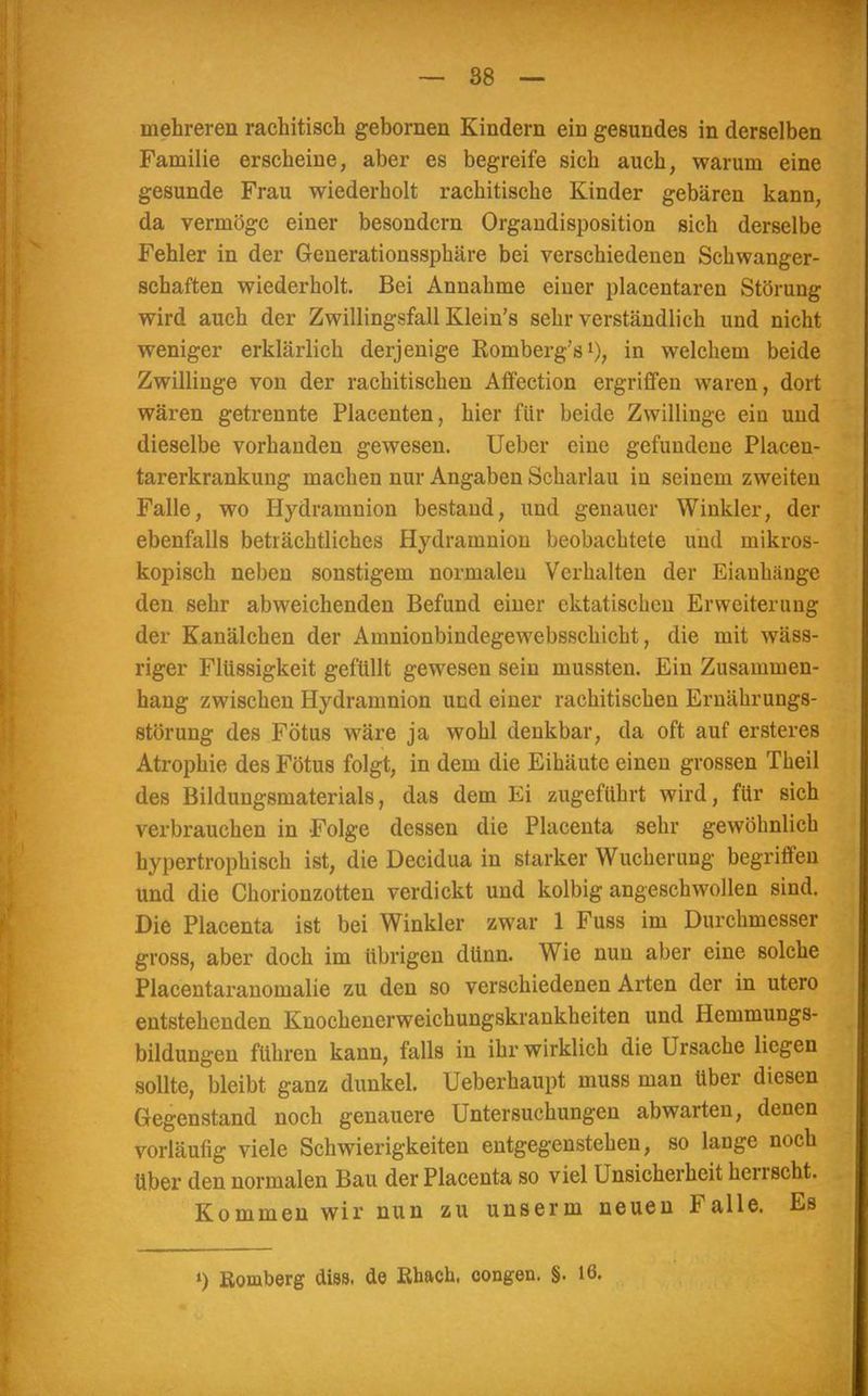— 88 — mehreren rachitisch gebornen Kindern ein gesundes in derselben Familie erscheine, aber es begreife sich auch, warum eine gesunde Frau wiederholt rachitische Kinder gebären kann, da vermöge einer besondern Organdisposition sich derselbe Fehler in der Generationssphäre bei verschiedenen Schwanger- schaften wiederholt. Bei Annahme einer placentaren Störung wird auch der Zwillingsfall Klein's sehr verständlich und nicht weniger erklärlich derjenige Romberg's1), in welchem beide Zwillinge von der rachitischen Affection ergriffen waren, dort wären getrennte Placenten, hier für beide Zwillinge ein und dieselbe vorhanden gewesen. Ueber eine gefundene Placen- tarerkrankung machen nur Angaben Scharlau in seinem zweiten Falle, wo Hydramnion bestand, und genauer Winkler, der ebenfalls beträchtliches Hydramnion beobachtete und mikros- kopisch neben sonstigem normalen Verhalten der Eiauhänge den sehr abweichenden Befund einer cktatischen Erweiterung der Kanälchen der Amnionbindegewebsschicht, die mit wäss- riger Flüssigkeit gefüllt gewesen sein mussten. Ein Zusammen- hang zwischen Hydramnion und einer rachitischen Ernährungs- störung des Fötus wäre ja wohl denkbar, da oft auf ersteres Atrophie des Fötus folgt, in dem die Eihäute einen grossen Theil des Bildungsmaterials, das dem Ei zugeführt wird, für sich verbrauchen in Folge dessen die Placenta sehr gewöhnlich hypertrophisch ist, die Decidua in starker Wucherung begriffen und die Chorionzotten verdickt und kolbig angeschwollen sind. Die Placenta ist bei Winkler zwar 1 Fuss im Durchmesser gross, aber doch im übrigen dünn. Wie nun aber eine solche Placentaranomalie zu den so verschiedenen Arten der in utero entstehenden Knochenerweichungskrankheiten und Hemmungs- bildungen führen kann, falls in ihr wirklich die Ursache liegen sollte, bleibt ganz dunkel. Ueberhaupt muss man Uber diesen Gegenstand noch genauere Untersuchungen abwarten, denen vorläufig viele Schwierigkeiten entgegenstehen, so lange noch über den normalen Bau der Placenta so viel Unsicherheit herrscht. Kommen wir nun zu unserm neuen Falle. Es *) Romberg diss. de Khach, congen. §. 16.
