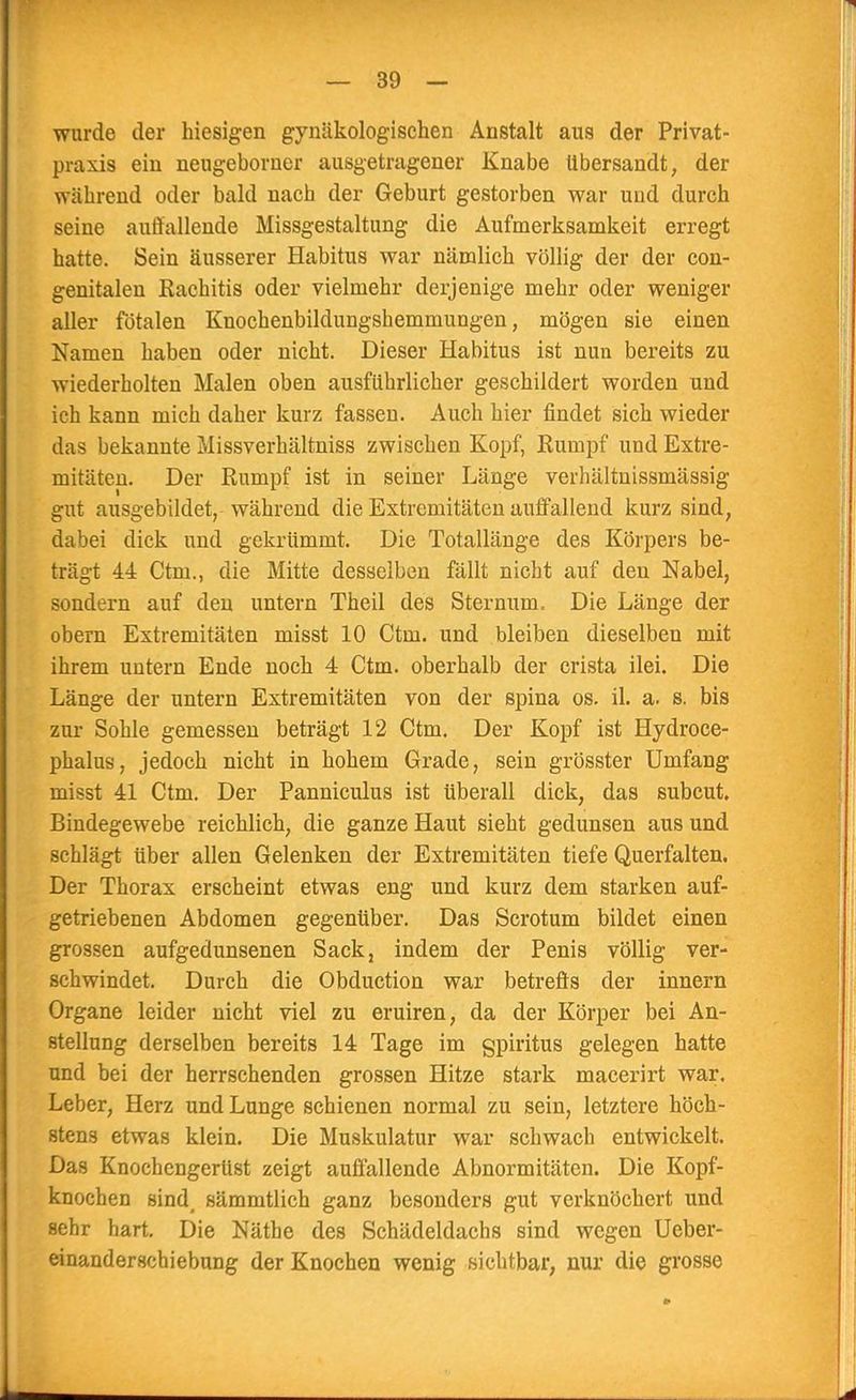 wurde der hiesigen gynäkologischen Anstalt aus der Privat- praxis ein neugeborner ausgetragener Knabe Ubersandt, der während oder bald nach der Geburt gestorben war und durch seine auffallende Missgestaltung die Aufmerksamkeit erregt hatte. Sein äusserer Habitus war nämlich völlig der der con- genitalen Rachitis oder vielmehr derjenige mehr oder weniger aller fötalen Knochenbildungshemmungen, mögen sie einen Namen haben oder nicht. Dieser Habitus ist nun bereits zu wiederholten Malen oben ausführlicher geschildert worden und ich kann mich daher kurz fassen. Auch hier findet sich wieder das bekannte Missverhältniss zwischen Kopf, Rumpf und Extre- mitäten. Der Rumpf ist in seiner Länge verhältnissmässig gut ausgebildet, während die Extremitäten auffallend kurz sind, dabei dick und gekrümmt. Die Totallänge des Körpers be- trägt 44 Ctm., die Mitte desselben fällt nicht auf den Nabel, sondern auf den untern Theil des Sternum, Die Länge der obern Extremitäten misst 10 Ctm. und bleiben dieselben mit ihrem untern Ende noch 4 Ctm. oberhalb der crista ilei. Die Länge der untern Extremitäten von der Spina os. il. a. s. bis zur Sohle gemessen beträgt 12 Ctm. Der Kopf ist Hydroce- phalus, jedoch nicht in hohem Grade, sein grösster Umfang misst 41 Ctm. Der Panniculus ist überall dick, das subcut. Bindegewebe reichlich, die ganze Haut sieht gedunsen aus und schlägt über allen Gelenken der Extremitäten tiefe Querfalten. Der Thorax erscheint etwas eng und kurz dem starken auf- getriebenen Abdomen gegenüber. Das Scrotum bildet einen grossen aufgedunsenen Sack, indem der Penis völlig ver- schwindet. Durch die Obduction war betreffs der innern Organe leider nicht viel zu eruiren, da der Körper bei An- stellung derselben bereits 14 Tage im gpiritus gelegen hatte und bei der herrschenden grossen Hitze stark macerirt war. Leber, Herz und Lunge schienen normal zu sein, letztere höch- stens etwas klein. Die Muskulatur war schwach entwickelt. Das Knochengerüst zeigt auffallende Abnormitäten. Die Kopf- knochen sind, sämmtlich ganz besonders gut verknöchert und sehr hart. Die Nätbe des Schädeldachs sind wegen Ueber- einanderschiebung der Knochen wenig sichtbar, nur die grosse