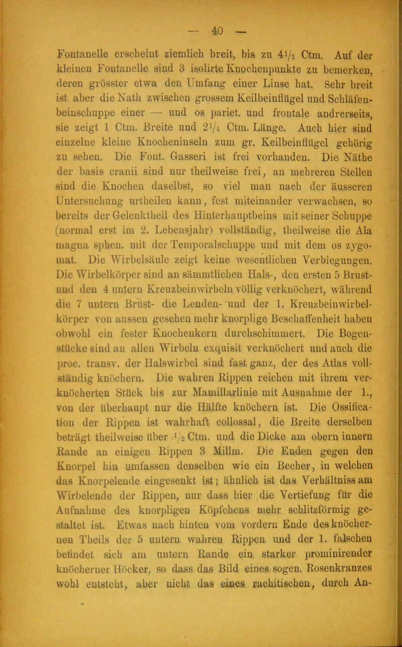 Fontanelle erscheint ziemlich breit, bis zu Ufa Ctm. Auf der kleineu Fontanelle sind 3 isolirte Knochenpunkte zu bemerken, deren grösster etwa den Umfang einer Linse hat. Sehr breit ist aber die Nath zwischen grossem Keilbeinflügel und Schläfen- beinschuppe einer — und os pariet. und frontale andrerseits, sie zeigt 1 Ctm. Breite und 2'/i Ctm. Länge. Auch hier sind einzelne kleine Knocheninseln zum gr. Keilbeinflügel gehörig zu sehen. Die Font. Gasseri ist frei vorhanden. Die Näthe der basis cranii sind nur theilweise frei, an mehreren Stellen sind die Knochen daselbst, so viel man nach der äusseren Untersuchung urtheilen kann, fest miteinander verwachsen, so bereits der Gelcnktheil des Hinterhauptbeins mit seiuer Schuppe (normal erst im 2. Lebensjahr) vollständig, theilweise die Ala magna sphen. mit der Temporalschuppe und mit dem os zygo- mat. Die Wirbelsäule zeigt keine wesentlichen Verbiegungen. Die Wirbelkörper sind an sämmtlichen Hals-, den ersten 5 Brust- und den 4 untern Kreuzbeinwirbeln völlig verknöchert, während die 7 untern Brüst- die Lenden- und der 1. Kreuzbeinwirbel- körper von aussen gesehen mehr knorplige Beschaffenheit haben obwohl ein fester Knochenkern durchschimmert. Die Bogen- stücke sind an allen Wirbeln exquisit verknöchert und auch die proc. transv. der Halswirbel sind fast ganz, der des Atlas voll- ständig knöchern. Die wahren Rippen reichen mit ihrem ver- knöcherten Stück bis zur Mamillaiiinie mit Ausnahme der 1., von der überhaupt nur die Hälfte knöchern ist. Die Ossifica- tion der Rippen ist wahrhaft collossal, die Breite derselben beträgt theilweise über \ ■>. Ctm. und die Dicke am obern innern Rande an einigen Rippen 3 Millm. Die Enden gegen den Knorpel hin umfassen denselben wie ein Becher, in welchen das Knorpelende eingesenkt ist; ähnlich ist das Verhältnissam Wirbelende der Rippen, nur dass hier die Vertiefung für die Aufnahme des knorpligen Köpfchens mehr schlitzförmig ge- staltet ist. Etwas nach hinten vom vordem Ende des knöcher- nen Theils der 5 untern wahren Rippen und der 1. falschen befindet sich am untern Rande ein starker prominirender knöcherner Höcker, so dass das Bild eines sogen. Rosenkranzes wohl entsteht, aber nicht das eines rachitischen, durch An-