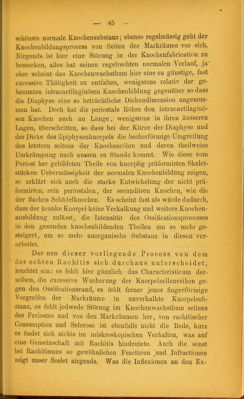 schönste normale Knochensnbstanz; ebenso regelmässig geht der Knochenbildungsprocess von Seiten der Markräume vor sich. Nirgends ist hier eine Störung in der Knochenfabrication zu bemerken, alles hat seinen regelrechten normalen Verlauf, ja' eher scheint das Knochenwachsthum hier eine zu günstige, fast Kscessive Thätigkeit zu entfalten, wenigstens relativ der ge- hemmten intracartilaginösen Knochenbildung gegenüber so dass die Diaphyse eine so beträchtliche Dickendimension angenom- men hat. Doch hat die periostale Röhre den intracartilaginö- sen Knochen auch an Länge, wenigstens in ihren äusseren Lagen, überschritten, so dass bei der Kürze der Diaphyse und der Dicke des Epiphysenknorpels die becherförmige Umgreifung des letztern seitens der Knochenröhre und deren theilweise Umkrämpung nach aussen zu Stande kommt. Wie diese vom Periost her gebildeten Theile von knorplig präformirten Skelet- stücken Uebermässigkeit der normalen Knochenbildung zeigen, so erklärt sich auch die starke Entwicklung der nicht prä- formirten, rein periostalen, der secundären Knochen, wie die der flachen Schädelknochen. Es scheint fast als würde dadurch, dass der kranke Knorpel keine Verkalkung und weitere Knochen- ausbildung zulässt, die Intensität des Ossificationsprocesses in den gesunden knochenbildenden Theilen um so mehr ge- steigert, um so mehr anorganische Substanz in diesen ver- arbeitet. Das nun dieser vorliegende Process von dem der echten Rachitis sich durchaus unterscheidet, leuchtet ein: es fehlt hier gänzlich das Characteristicum der- selben, die excessive Wucherung der Knorpelzellenreihen ge- gen den Ossificationsrand, es fehlt ferner jenes fingerförmige Vorgreifen der Markräume in unverkalkte Knorpelsub- stanz, es fehlt jedwede Störung im Knochenwachsthum seitens des Periostes und von den Markräumen her, von rachitischer Consumption uud Seierose ist ebenfalls nicht die Rede, kurz es findet sich nichts im miskroskopischen Verhalten, was auf eine Gemeinschaft mit Rachitis hindeutete! Auch die sonst bei Rachitismus so gewöhnlichen Fracturen .'und Infractionen zeigt unser Scelet nirgends. Was die Inflexionen an den Ex-