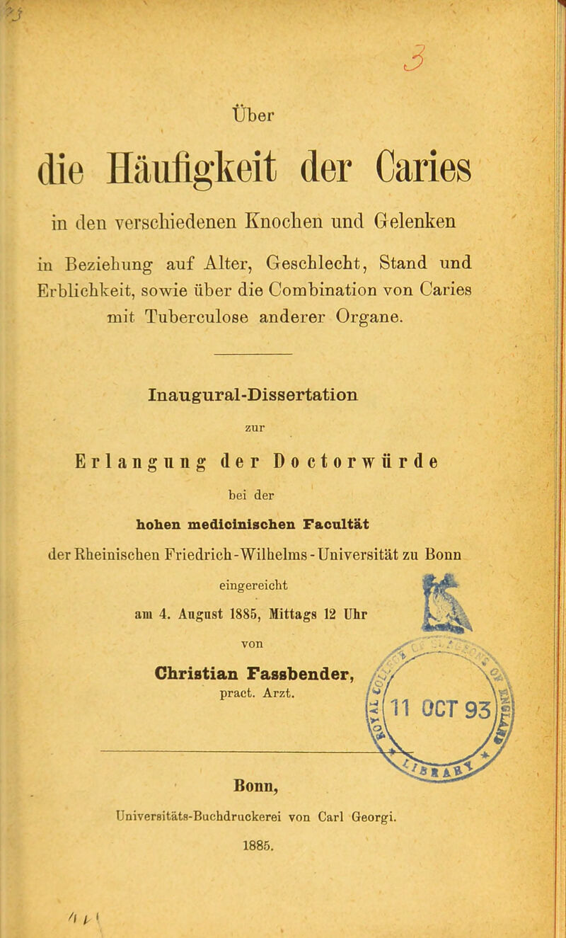 / vr . ■ n / 3 Über die Häufigkeit der Caries in den verschiedenen Knochen und Gelenken in Beziehung auf Alter, Geschlecht, Stand und Erblichkeit, sowie über die Combination von Caries mit Tuberculose anderer Organe. Inaugural-Dissertation zur Erlangung der Doctorwiirde bei der hohen medicinischen Facultät der Rheinischen Friedrich-Wilhelms-Universität zu Bonn eingereicht am 4. Angnst 1885, Mittags 12 Uhr von Christian Fassbender, pract. Arzt. Bonn, Univer8itäts-Buchdruckerei von Carl Georgi. 1885.