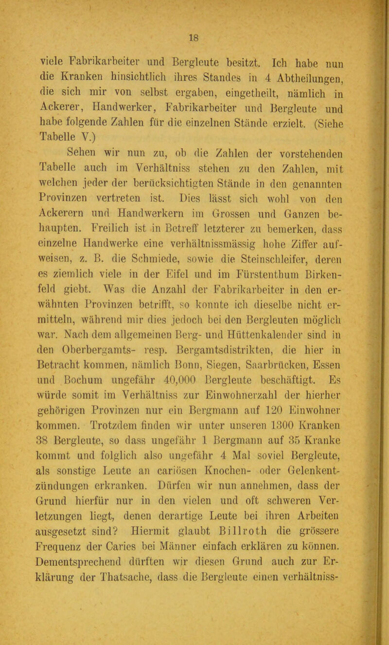 viele Fabrikarbeiter und Bergleute besitzt. Ich habe nun die Kranken hinsichtlich ihres Standes in 4 Abtheilungen, die sich mir von selbst ergaben, eingetheilt, nämlich in Ackerer, Handwerker, Fabrikarbeiter und Bergleute und habe folgende Zahlen für die einzelnen Stände erzielt. (Siehe Tabelle V.) Sehen wir nun zu, ob die Zahlen der vorstehenden Tabelle auch im Verhältniss stehen zu den Zahlen, mit welchen jeder der berücksichtigten Stände in den genannten Provinzen vertreten ist. Dies lässt sich wohl von den Ackerern und Handwerkern im Grossen und Ganzen be- haupten. Freilich ist in Betreff letzterer zu bemerken, dass einzelne Handwerke eine verhältnissmässig hohe Ziffer auf- weisen, z. B. die Schmiede, sowie die Steinschleifer, deren es ziemlich viele in der Eifel und im Fürstenthum Birken- feld giebt. Was die Anzahl der Fabrikarbeiter in den er- wähnten Provinzen betrifft, so konnte ich dieselbe nicht er- mitteln, während mir dies jedoch bei den Bergleuten möglich war. Nach dem allgemeinen Berg- und Hüttenkalender sind in den Oberbergamts- resp. Bergamtsdistrikten, die hier in Betracht kommen, nämlich Bonn, Siegen, Saarbrücken, Essen und Bochum ungefähr 40,000 Bergleute beschäftigt. Es würde somit im Verhältniss zur Einwohnerzahl der hierher gehörigen Provinzen nur ein Bergmann auf 120 Einwohner kommen. Trotzdem linden wir unter unseren 1300 Kranken 38 Bergleute, so dass ungefähr 1 Bergmann auf 35 Kranke kommt und folglich also ungefähr 4 Mal soviel Bergleute, als sonstige Leute an cariösen Knochen- oder Gelenkent- zündungen erkranken. Dürfen wir nun annehmen, dass der Grund hierfür nur in den vielen und oft schweren Ver- letzungen liegt, denen derartige Leute bei ihren Arbeiten ausgesetzt sind? Hiermit glaubt Billroth die grössere Frequenz der Caries bei Männer einfach erklären zu können. Dementsprechend dürften wir diesen Grund auch zur Er- klärung der Thatsaehe, dass die Bergleute einen verhältniss-