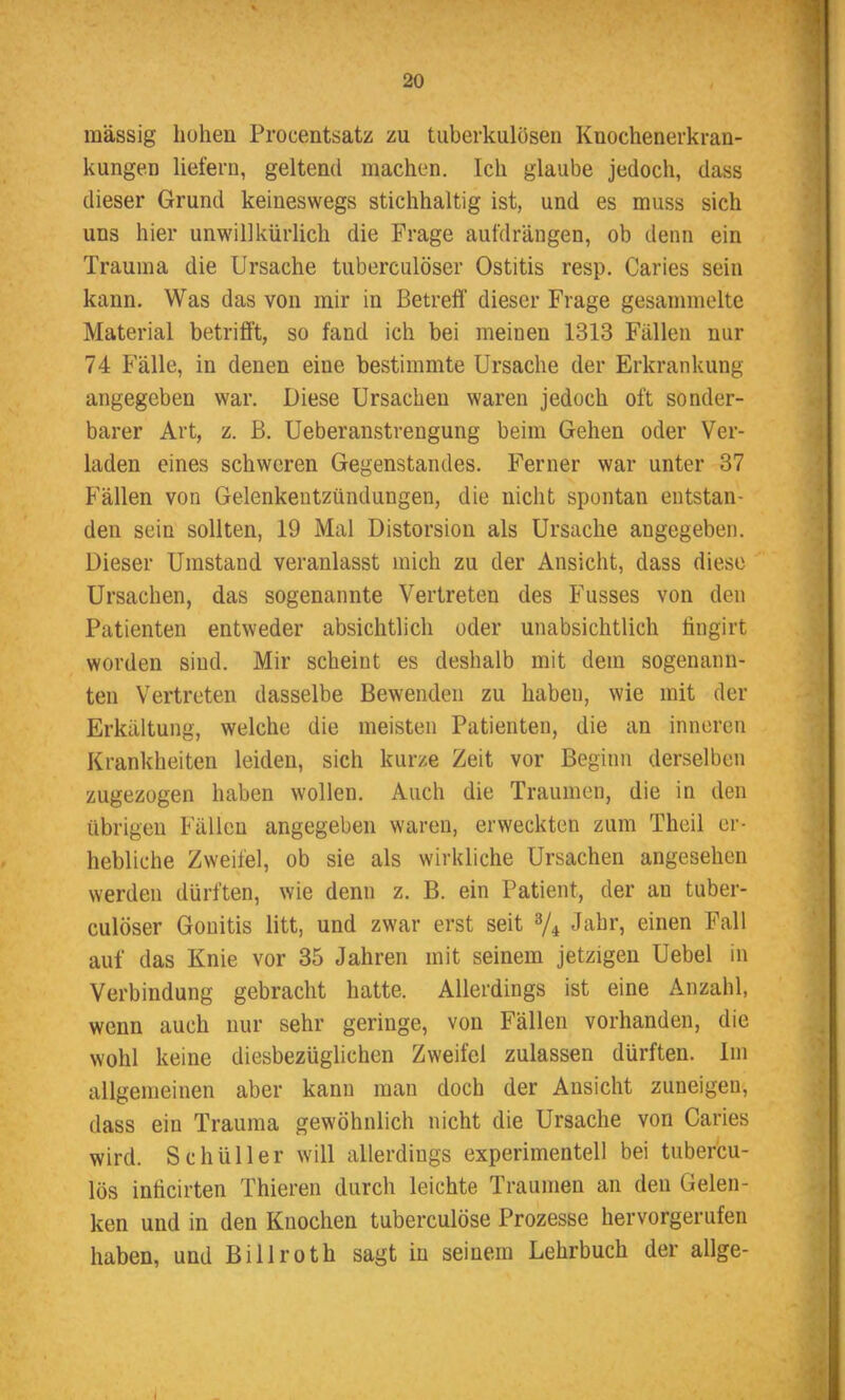 massig hohen Procentsatz zu tuberkulösen Knochenerkran- kungen liefern, geltend machen. Ich glaube jedoch, dass dieser Grund keineswegs stichhaltig ist, und es muss sich uns hier unwillkürlich die Frage aufdrängen, ob denn ein Trauma die Ursache tuberculöser Ostitis resp. Caries sein kann. Was das von mir in Betreff dieser Frage gesammelte Material betrifft, so fand ich bei meinen 1313 Fällen nur 74 Fälle, in denen eine bestimmte Ursache der Erkrankung- angegeben war. Diese Ursachen waren jedoch oft sonder- barer Art, z. B. Ueberanstrengung beim Gehen oder Ver- laden eines schweren Gegenstandes. Ferner war unter 37 Fällen von Gelenkentzündungen, die nicht spontan entstan- den sein sollten, 19 Mal Distorsion als Ursache angegeben. Dieser Umstand veranlasst mich zu der Ansicht, dass diese Ursachen, das sogenannte Vertreten des Fusses von den Patienten entweder absichtlich oder unabsichtlich fingirt worden sind. Mir scheint es deshalb mit dem sogenann- ten Vertreten dasselbe Bewenden zu haben, wie mit der Erkältung, welche die meisten Patienten, die an inneren Krankheiten leiden, sich kurze Zeit vor Beginn derselben zugezogen haben wollen. Auch die Traumen, die in den übrigen Fällen angegeben waren, erweckten zum Theil er- hebliche Zweifel, ob sie als wirkliche Ursachen angesehen werden dürften, wie denn z. B. ein Patient, der au tuber- culöser Gonitis litt, und zwar erst seit % Jahr, einen Fall auf das Knie vor 35 Jahren mit seinem jetzigen Uebel in Verbindung gebracht hatte. Allerdings ist eine Anzahl, wenn auch nur sehr geringe, von Fällen vorhanden, die wohl keine diesbezüglichen Zweifel zulassen dürften. Im allgemeinen aber kann man doch der Ansicht zuneigen, dass ein Trauma gewöhnlich nicht die Ursache von Caries wird. Schüller will allerdings experimentell bei tubercu- lös inficirten Thieren durch leichte Traumen an den Gelen- ken und in den Knochen tuberculöse Prozesse hervorgerufen haben, und Billroth sagt in seinem Lehrbuch der allge-