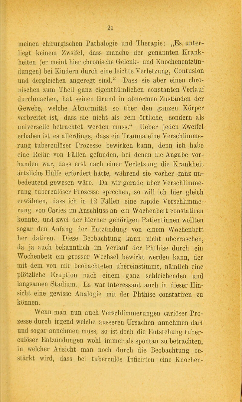 meinen chirurgischen Patlialogie und Therapie: „Es unter- liegt keinem Zweifel, dass manche der genannten Krank- heiten (er meint hier chronische Gelenk- und Knochenentzün- dungen) bei Kindern durch eine leichte Verletzung, G'ontusion und dergleichen angeregt sind.“ Dass sie aber einen chro- nischen zum Theil ganz eigenthtimlichen constanten Verlauf durchmachen, hat seinen Grund in abnormen Zuständen der Gewebe, welche Abnormität so über den ganzen Körper verbreitet ist, dass sie nicht als rein örtliche, sondern als universelle betrachtet werden muss.“ Ueber jeden Zweifel erhaben ist es allerdings, dass ein Trauma eine Verschlimme- rung tuberculöser Prozesse bewirken kann, denn ich habe eine Reihe von Fällen gefunden, bei denen die Angabe vor- handen war, dass erst nach einer Verletzung die Krankheit ärtzliche Hülfe erfordert hätte, während sie vorher ganz un- bedeutend gewesen wäre. Da wir gerade über Verschlimme- rung tuberculöser Prozesse sprechen, so will ich hier gleich erwähnen, dass ich in 12 Fällen eine rapide Verschlimme- rung von Caries im Anschluss an ein Wochenbett constatiren konnte, und zwei der hierher gehörigen Patientinnen wollten sogar den Anfang der Entzündung von einem Wochenbett her datiren. Diese Beobachtung kann nicht überraschen, da ja auch bekanntlich im Verlauf der Phthise durch ein Wochenbett ein grosser Wechsel bewirkt werden kann, der mit dem von mir beobachteten übereinstimmt, nämlich eine plötzliche Eruption nach einem ganz schleichenden und langsamen Stadium. Es war interessant auch in dieser Hin- sicht eine gewisse Analogie mit der Phthise constatiren zu können. Wenn man nun auch Verschlimmerungen cariöser Pro- zesse durch irgend welche äusseren Ursachen annehmen darf und sogar annehmen muss, so ist doch die Entstehung tuber- culöser Entzündungen wohl immer als spontan zu betrachten, in welcher Ansicht man noch durch die Beobachtung be- stärkt wird, dass bei tuberculös Inficirten eine Knochen-