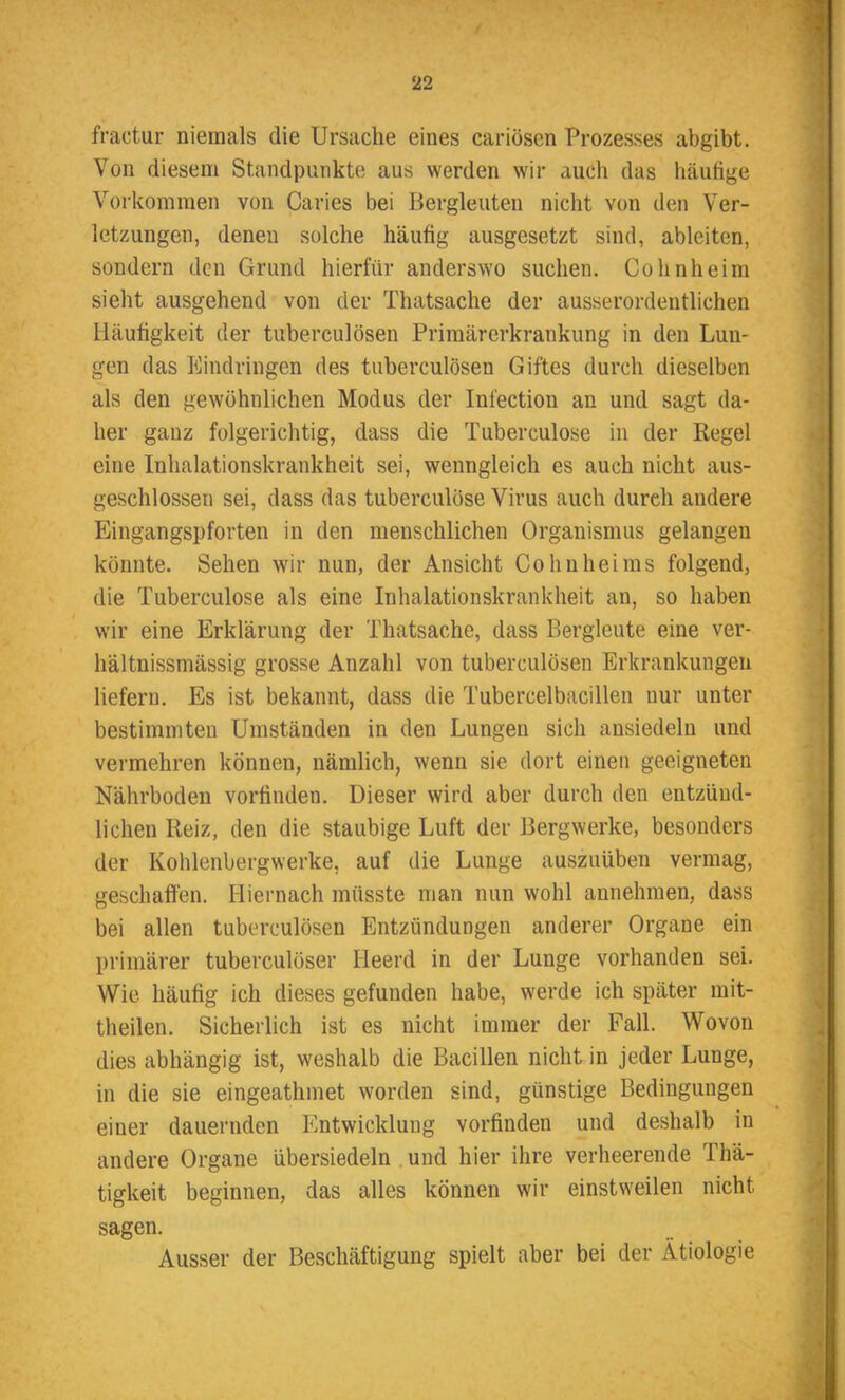 fractur niemals die Ursache eines cariösen Prozesses abgibt. Von diesem Standpunkte aus werden wir auch das häufige Vorkommen von Caries bei Bergleuten nicht von den Ver- letzungen, denen solche häufig ausgesetzt sind, ableiten, sondern den Grund hierfür anderswo suchen. Cohnheim sieht ausgehend von der Thatsache der ausserordentlichen Häufigkeit der tuberculösen Primärerkrankung in den Lun- gen das Eindringen des tuberculösen Giftes durch dieselben als den gewöhnlichen Modus der Infection an und sagt da- her ganz folgerichtig, dass die Tuberculose in der Regel eine Inhalationskrankheit sei, wenngleich es auch nicht aus- geschlossen sei, dass das tuberculose Virus auch durch andere Eingangspforten in den menschlichen Organismus gelangen könnte. Sehen wir nun, der Ansicht Co hu hei ms folgend, die Tuberculose als eine Inhalationskrankheit an, so haben wir eine Erklärung der Thatsache, dass Bergleute eine ver- hältnissmässig grosse Anzahl von tuberculösen Erkrankungen liefern. Es ist bekannt, dass die Tubercelbacillen nur unter bestimmten Umständen in den Lungen sich ansiedeln und vermehren können, nämlich, wenn sie dort einen geeigneten Nährboden vorfinden. Dieser wird aber durch den entzünd- lichen Reiz, den die staubige Luft der Bergwerke, besonders der Kohlenbergwerke, auf die Lunge auszuüben vermag, geschaffen. Hiernach müsste man nun wohl annehmen, dass bei allen tuberculösen Entzündungen anderer Organe ein primärer tuberculöser Heerd in der Lunge vorhanden sei. Wie häufig ich dieses gefunden habe, werde ich später mit- theilen. Sicherlich ist es nicht immer der Fall. Wovon dies abhängig ist, weshalb die Bacillen nicht in jeder Lunge, in die sie eingeathmet worden sind, günstige Bedingungen einer dauernden Entwicklung vorfindeu und deshalb in andere Organe übersiedeln und hier ihre verheerende Thä- tigkeit beginnen, das alles können wir einstweilen nicht sagen. Ausser der Beschäftigung spielt aber bei der Ätiologie