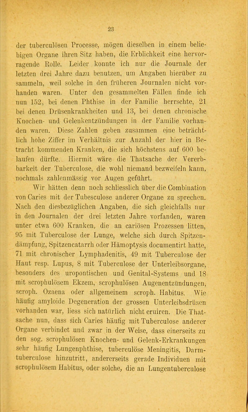 der tuberculösen Processe, mögen dieselben in einem belie- bigen Organe ihren Sitz haben, die Erblichkeit eine hervor- ragende Rolle. Leider konnte ich nur die Journale der letzten drei Jahre dazu benutzen, um Angaben hierüber zu sammeln, weil solche in den früheren Journalen nicht vor- handen waren. Unter den gesammelten Fällen finde ich nun 152, bei denen Phthise in der Familie herrschte, 21 bei denen Drüsenkrankheiten und 13, bei denen chronische Knochen- und Gelenkentzündungen in der Familie vorhan- den waren. Diese Zahlen geben zusammen eine beträcht- lich hohe Ziffer im Verhältnis zur Anzahl der hier in Be- tracht kommenden Kranken, die sich höchstens auf 600 be- laufen dürfte. Hiermit wäre die Thatsache der Vererb- barkeit der Tuberculose, die wohl niemand bezweifeln kann, nochmals zahlenmässig vor Augen geführt. Wir hätten denn noch schliesslich über die Combination von Caries mit der Tubesculose anderer Organe zu sprechen. Nach den diesbezüglichen Angaben, die sich gleichfalls nur in den Journalen der drei letzten Jahre vorfanden, waren unter etwa 600 Kranken, die an cariösen Prozessen litten, 95 mit Tuberculose der Lunge, welche sich durch Spitzeu- dämpfung, Spitzencatarrh oder Hämoptysis documentirt hatte, 71 mit chronischer Lymphadenitis, 49 mit Tuberculose der Haut resp. Lupus, 8 mit Tuberculose der Unterleibsorgane, besonders des uropontischen und Genital-Systems und 18 mit scrophulösem Ekzem, scrophulösen Augenentzündungen, scroph. Ozaena oder allgemeinem scroph. Habitus. Wie häufig amyloide Degeneration der grossen Unterleibsdrüsen vorhanden war, liess sich natürlich nicht eruiren. Die That- sache nun, dass sich Caries häufig mit Tuberculose anderer Organe verbindet und zwar in der Weise, dass einerseits zu den sog. scrophulösen Knochen- und Gelenk-Erkrankungen sehr häufig Lungenphthise, tuberculose Meningitis, Darm- tuberculose hinzutritt, andererseits gerade Individuen mit scrophulösem Habitus, oder solche, die an Lungentuberculose