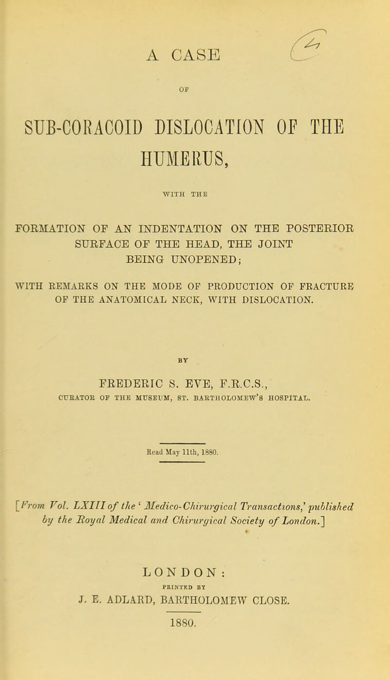 A CASE OF SUB-CORACOID DISLOCATION OF THE HUMERUS, WITH THE FORMATION OF AN INDENTATION ON THE POSTERIOR SURFACE OF THE HEAD, THE JOINT BEING UNOPENED; WITH REMARKS ON THE MODE OP PRODUCTION OF FRACTURE OP THE ANATOMICAL NECK, WITH DISLOCATION. BY FREDERIC S. EVE, F.R.C.S., CUBATOB OF THE MUSEUM, ST. BABTHOLOMEW'S HOSPITAL. Read May 11th, 1880. [From Vol. LXIII of the ' Medico-Chirurgical Transactions' published by the Royal Medical and Chiruryical Society of London.] LONDON: PBINTKD BY J. E. ADLARD, BARTHOLOMEW CLOSE. 1880.