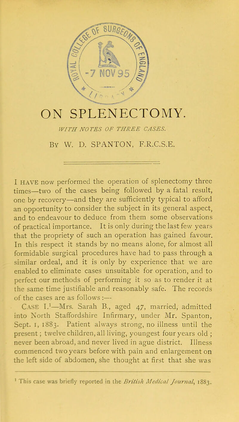 ON SPLENECTOMY. WITH NOTES OF THREE CASES. By W. D. SPANTON, F.R.C.S.E. I HAVE now performed the operation of splenectomy three times—two of the cases being followed by a fatal result, one by recovery—and they are sufficiently typical to afford an opportunity to consider the subject in its general aspect, and to endeavour to deduce from them some observations of practical importance. It is only during the last few years that the propriety of such an operation has gained favour. In this respect it stands by no means alone, for almost all formidable surgical procedures have had to pass through a similar ordeal, and it is only by experience that we are enabled to eliminate cases unsuitable for operation, and to perfect our methods of performing it so as to render it at the same time justifiable and reasonably safe. The records of the cases are as follows :— Case I.1—Mrs. Sarah B., aged 47, married, admitted into North Staffordshire Infirmary, under Mr. Spanton, Sept. 1, 1883. Patient always strong, no illness until the present; twelve children, all living, youngest four years old ; never been abroad, and never lived in ague district. Illness commenced two years before with pain and enlargement on the left side of abdomen, she thought at first that she was