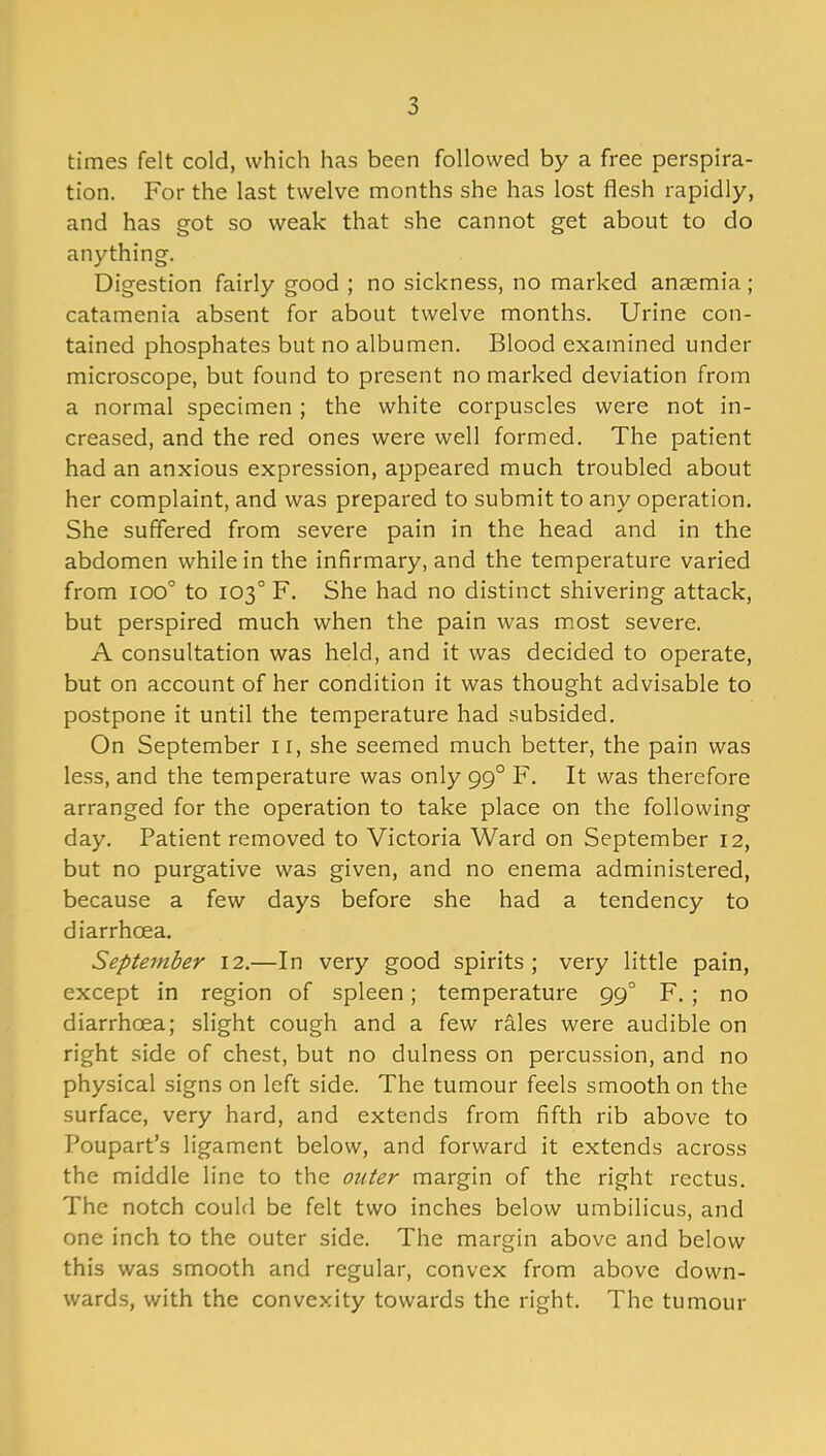 times felt cold, which has been followed by a free perspira- tion. For the last twelve months she has lost flesh rapidly, and has got so weak that she cannot get about to do anything. Digestion fairly good ; no sickness, no marked anaemia ; catamenia absent for about twelve months. Urine con- tained phosphates but no albumen. Blood examined under microscope, but found to present no marked deviation from a normal specimen; the white corpuscles were not in- creased, and the red ones were well formed. The patient had an anxious expression, appeared much troubled about her complaint, and was prepared to submit to any operation. She suffered from severe pain in the head and in the abdomen while in the infirmary, and the temperature varied from ioo° to 103° F. She had no distinct shivering attack, but perspired much when the pain was most severe. A consultation was held, and it was decided to operate, but on account of her condition it was thought advisable to postpone it until the temperature had subsided. On September 11, she seemed much better, the pain was less, and the temperature was only 990 F. It was therefore arranged for the operation to take place on the following day. Patient removed to Victoria Ward on September 12, but no purgative was given, and no enema administered, because a few days before she had a tendency to diarrhoea. September 12.—In very good spirits; very little pain, except in region of spleen; temperature 990 F. ; no diarrhoea; slight cough and a few rales were audible on right side of chest, but no dulness on percussion, and no physical signs on left side. The tumour feels smooth on the surface, very hard, and extends from fifth rib above to Poupart’s ligament below, and forward it extends across the middle line to the outer margin of the right rectus. The notch could be felt two inches below umbilicus, and one inch to the outer side. The margin above and below this was smooth and regular, convex from above down- wards, with the convexity towards the right. The tumour