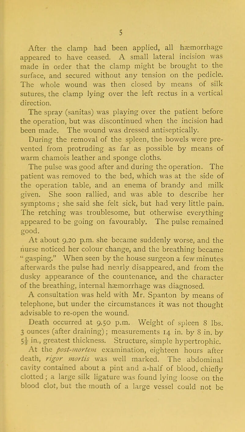 After the clamp had been applied, all haemorrhage appeared to have ceased. A small lateral incision was made in order that the clamp might be brought to the surface, and secured without any tension on the pedicle. The whole wound was then closed by means of silk sutures, the clamp lying over the left rectus in a vertical direction. The spray (sanitas) was playing over the patient before the operation, but was discontinued when the incision had been made. The wound was dressed antiseptically. During the removal of the spleen, the bowels were pre- vented from protruding as far as possible by means of warm chamois leather and sponge cloths. The pulse was good after and during the operation. The patient was removed to the bed, which was at the side of the operation table, and an enema of brandy and milk given. She soon rallied, and was able to describe her symptoms ; she said she felt sick, but had very little pain. The retching was troublesome, but otherwise everything appeared to be going on favourably. The pulse remained good. At about 9.20 p.m. she became suddenly worse, and the nurse noticed her colour change, and the breathing became “ gasping.” When seen by the house surgeon a few minutes afterwards the pulse had nearly disappeared, and from the dusky appearance of the countenance, and the character of the breathing, internal haemorrhage was diagnosed. A consultation was held with Mr. Spanton by means of telephone, but under the circumstances it was not thought advisable to re-open the wound. Death occurred at 9.50 p.m. Weight of spleen 8 lbs. 3 ounces (after draining); measurements 14 in. by 8 in. by 5^- in., greatest thickness. Structure, simple hypertrophic. At the post-mortem examination, eighteen hours after death, rigor mortis was well marked. The abdominal cavity contained about a pint and a-half of blood, chiefly clotted ; a large silk ligature was found lying loose on the blood clot, but the mouth of a large vessel could not be