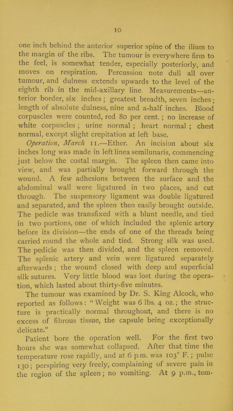 one inch behind the anterior superior spine of the ilium to the margin of the ribs. The tumour is everywhere firm to the feel, is somewhat tender, especially posteriorly, and moves on respiration. Percussion note dull all over tumour, and dulness extends upwards to the level of the eighth rib in the mid-axillary line. Measurements—an- terior border, six inches ; greatest breadth, seven inches ; length of absolute dulness, nine and a-half inches. Blood corpuscles were counted, red 80 per cent. ; no increase of white corpuscles ; urine normal ; heart normal ; chest normal, except slight crepitation at left base. Operation, March n.—Ether. An incision about six inches long was made in left linea semilunaris, commencing just below the costal margin. The spleen then came into view, and was partially brought forward through the wound. A few adhesions between the surface and the abdominal wall were ligatured in two places, and cut through. The suspensory ligament was double ligatured and separated, and the spleen then easily brought outside. The pedicle was transfixed with a blunt needle, and tied in two portions, one of which included the splenic artery before its division—the ends of one of the threads being carried round the whole and tied. Strong silk was used. The pedicle was then divided, and the spleen removed. The splenic artery and vein were ligatured separately afterwards ; the wound closed with deep and superficial silk sutures. Very little blood was lost during the opera- tion, which lasted about thirty-five minutes. The tumour was examined by Dr. S. King Alcock, who reported as follows : “ Weight was 6 lbs. 4 oz.; the struc- ture is practically normal throughout, and there is no excess of fibrous tissue, the capsule being exceptionally delicate.” Patient bore the operation well. For the first two hours she was somewhat collapsed. After that time the temperature rose rapidly, and at 6 p.m. was 103° F. ; pulse 130; perspiring very freely, complaining of severe pain in the region of the spleen; no vomiting. At 9 p.m., tem-