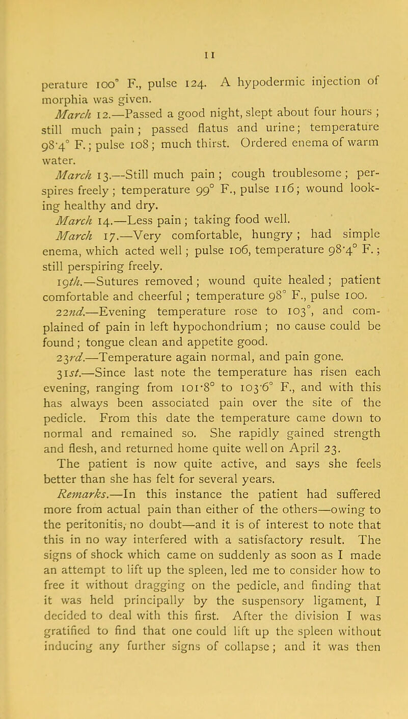 perature ioo’ F., pulse 124. A hypodermic injection of morphia was given. March 12.—Passed a good night, slept about four hours ; still much pain; passed flatus and urine; temperature 98-4° F.; pulse 108 ; much thirst. Ordered enema of warm water. March 13.—Still much pain; cough troublesome; per- spires freely; temperature 990 F., pulse 116; wound look- ing healthy and dry. March 14.—Less pain; taking food well. March 17.—Very comfortable, hungry ; had simple enema, which acted well; pulse 106, temperature 98'4° F.; still perspiring freely. 19th.—Sutures removed ; wound quite healed ; patient comfortable and cheerful ; temperature 98° F., pulse 100. 22nd.—Evening temperature rose to 103°, and com- plained of pain in left hypochondrium; no cause could be found; tongue clean and appetite good. 23rd.—Temperature again normal, and pain gone. 3ij-/.—Since last note the temperature has risen each evening, ranging from loi-8° to I03'6° F., and with this has always been associated pain over the site of the pedicle. From this date the temperature came down to normal and remained so. She rapidly gained strength and flesh, and returned home quite well on April 23. The patient is now quite active, and says she feels better than she has felt for several years. Remarks.—In this instance the patient had suffered more from actual pain than either of the others—owing to the peritonitis, no doubt—and it is of interest to note that this in no way interfered with a satisfactory result. The signs of shock which came on suddenly as soon as I made an attempt to lift up the spleen, led me to consider how to free it without dragging on the pedicle, and finding that it was held principally by the suspensory ligament, I decided to deal with this first. After the division I was gratified to find that one could lift up the spleen without inducing any further signs of collapse ; and it was then