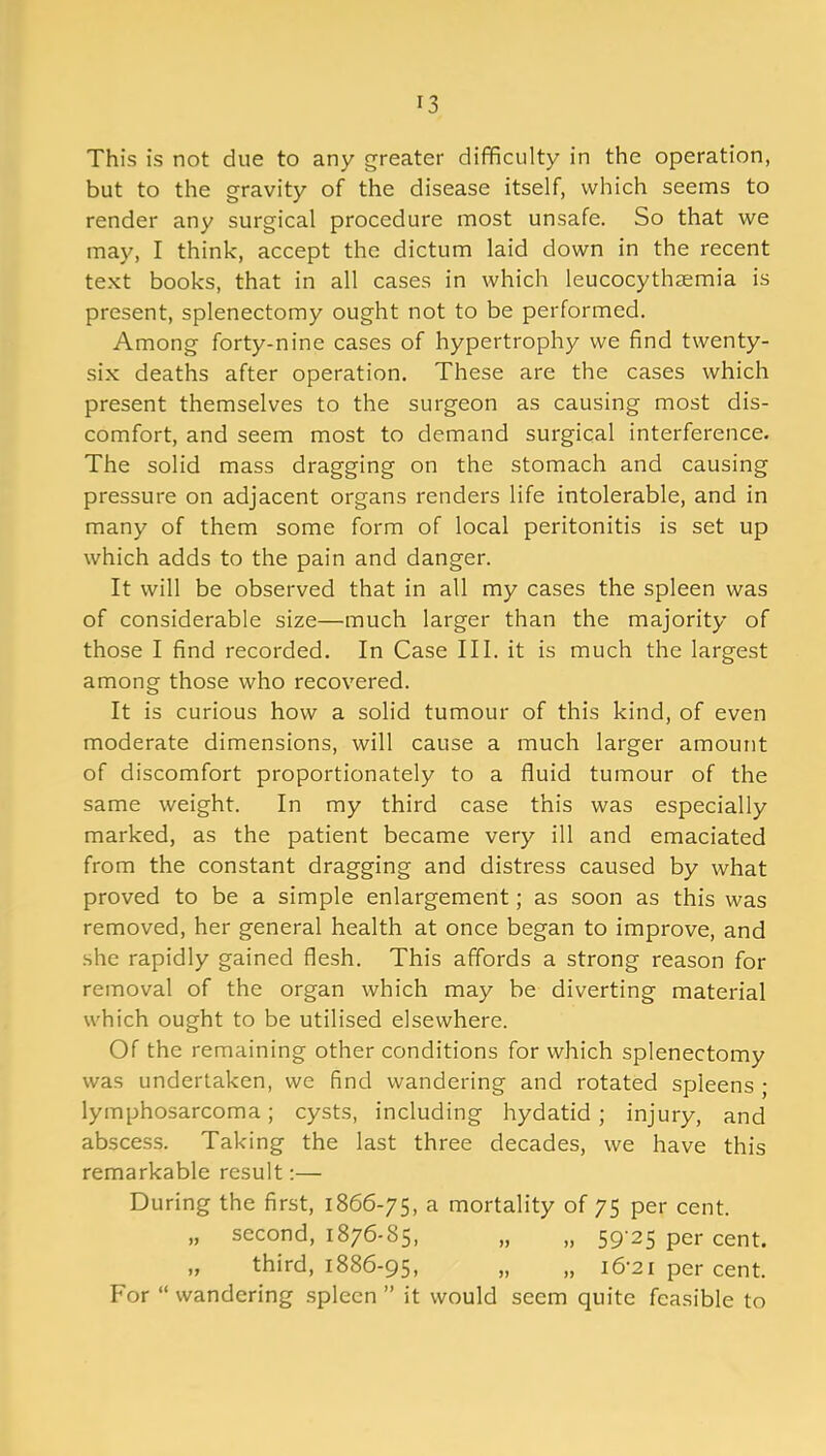 This is not due to any greater difficulty in the operation, but to the gravity of the disease itself, which seems to render any surgical procedure most unsafe. So that we may, I think, accept the dictum laid down in the recent text books, that in all cases in which leucocythaemia is present, splenectomy ought not to be performed. Among forty-nine cases of hypertrophy we find twenty- six deaths after operation. These are the cases which present themselves to the surgeon as causing most dis- comfort, and seem most to demand surgical interference. The solid mass dragging on the stomach and causing pressure on adjacent organs renders life intolerable, and in many of them some form of local peritonitis is set up which adds to the pain and danger. It will be observed that in all my cases the spleen was of considerable size—much larger than the majority of those I find recorded. In Case III. it is much the largest among those who recovered. It is curious how a solid tumour of this kind, of even moderate dimensions, will cause a much larger amount of discomfort proportionately to a fluid tumour of the same weight. In my third case this was especially marked, as the patient became very ill and emaciated from the constant dragging and distress caused by what proved to be a simple enlargement; as soon as this was removed, her general health at once began to improve, and she rapidly gained flesh. This affords a strong reason for removal of the organ which may be diverting material which ought to be utilised elsewhere. Of the remaining other conditions for which splenectomy was undertaken, we find wandering and rotated spleens ; lymphosarcoma; cysts, including hydatid; injury, and abscess. Taking the last three decades, we have this remarkable result:— During the first, 1866-75, a mortality of 75 per cent. „ second, 1876-85, „ „ 59-25 per cent. „ third, 1886-95, „ „ 16-21 per cent. For “ wandering spleen ” it would seem quite feasible to