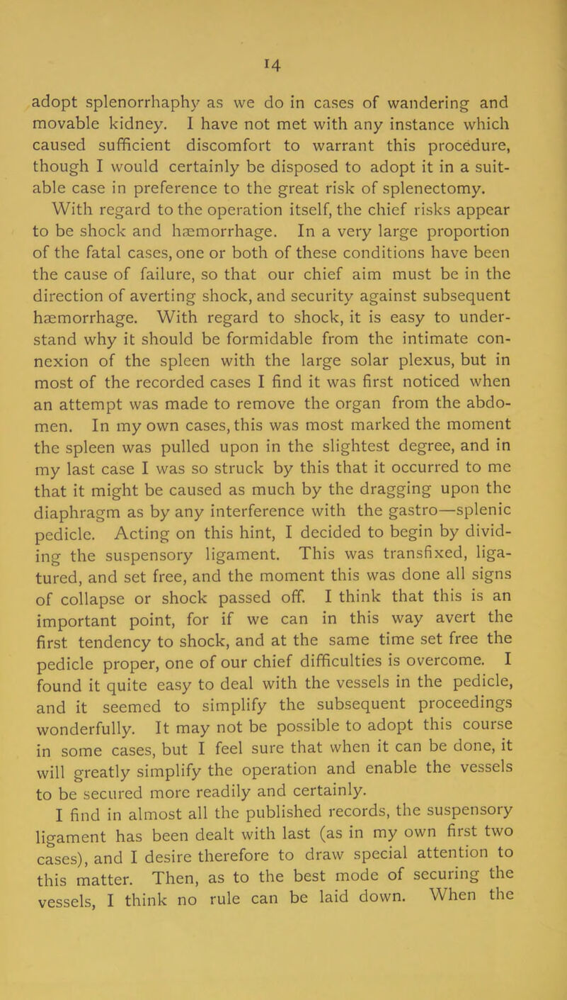 adopt splenorrhaphy as we do in cases of wandering and movable kidney. I have not met with any instance which caused sufficient discomfort to warrant this procedure, though I would certainly be disposed to adopt it in a suit- able case in preference to the great risk of splenectomy. With regard to the operation itself, the chief risks appear to be shock and haemorrhage. In a very large proportion of the fatal cases, one or both of these conditions have been the cause of failure, so that our chief aim must be in the direction of averting shock, and security against subsequent haemorrhage. With regard to shock, it is easy to under- stand why it should be formidable from the intimate con- nexion of the spleen with the large solar plexus, but in most of the recorded cases I find it was first noticed when an attempt was made to remove the organ from the abdo- men. In my own cases, this was most marked the moment the spleen was pulled upon in the slightest degree, and in my last case I was so struck by this that it occurred to me that it might be caused as much by the dragging upon the diaphragm as by any interference with the gastro—splenic pedicle. Acting on this hint, I decided to begin by divid- ing the suspensory ligament. This was transfixed, liga- tured, and set free, and the moment this was done all signs of collapse or shock passed off. I think that this is an important point, for if we can in this way avert the first tendency to shock, and at the same time set free the pedicle proper, one of our chief difficulties is overcome. I found it quite easy to deal with the vessels in the pedicle, and it seemed to simplify the subsequent proceedings wonderfully. It may not be possible to adopt this course in some cases, but I feel sure that when it can be done, it will greatly simplify the operation and enable the vessels to be secured more readily and certainly. I find in almost all the published records, the suspensory ligament has been dealt with last (as in my own first two cases), and I desire therefore to draw special attention to this matter. Then, as to the best mode of securing the vessels, I think no rule can be laid down. When the