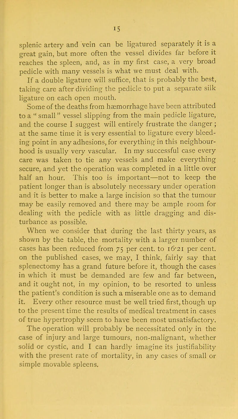 splenic artery and vein can be ligatured separately it is a great gain, but more often the vessel divides far before it reaches the spleen, and, as in my first case, a very broad pedicle with many vessels is what we must deal with. If a double ligature will suffice, that is probably the best, taking care after dividing the pedicle to put a separate silk ligature on each open mouth. Some of the deaths from haemorrhage have been attributed to a “ small ” vessel slipping from the main pedicle ligature, and the course I suggest will entirely frustrate the danger; at the same time it is very essential to ligature every bleed- ing point in any adhesions, for everything in this neighbour- hood is usually very vascular. In my successful case every care was taken to tie any vessels and make everything secure, and yet the operation was completed in a little over half an hour. This too is important—not to keep the patient longer than is absolutely necessary under operation and it is better to make a large incision so that the tumour may be easily removed and there may be ample room for dealing with the pedicle with as little dragging and dis- turbance as possible. When we consider that during the last thirty years, as shown by the table, the mortality with a larger number of cases has been reduced from 75 per cent, to i6'2i per cent, on the published cases, we may, I think, fairly say that splenectomy has a grand future before it, though the cases in which it must be demanded are few and far between, and it ought not, in my opinion, to be resorted to unless the patient’s condition is such a miserable one as to demand it. Every other resource must be well tried first, though up to the present time the results of medical treatment in cases of true hypertrophy seem to have been most unsatisfactory. The operation will probably be necessitated only in the case of injury and large tumours, non-malignant, whether solid or cystic, and I can hardly imagine its justifiability with the present rate of mortality, in any cases of small or simple movable spleens.