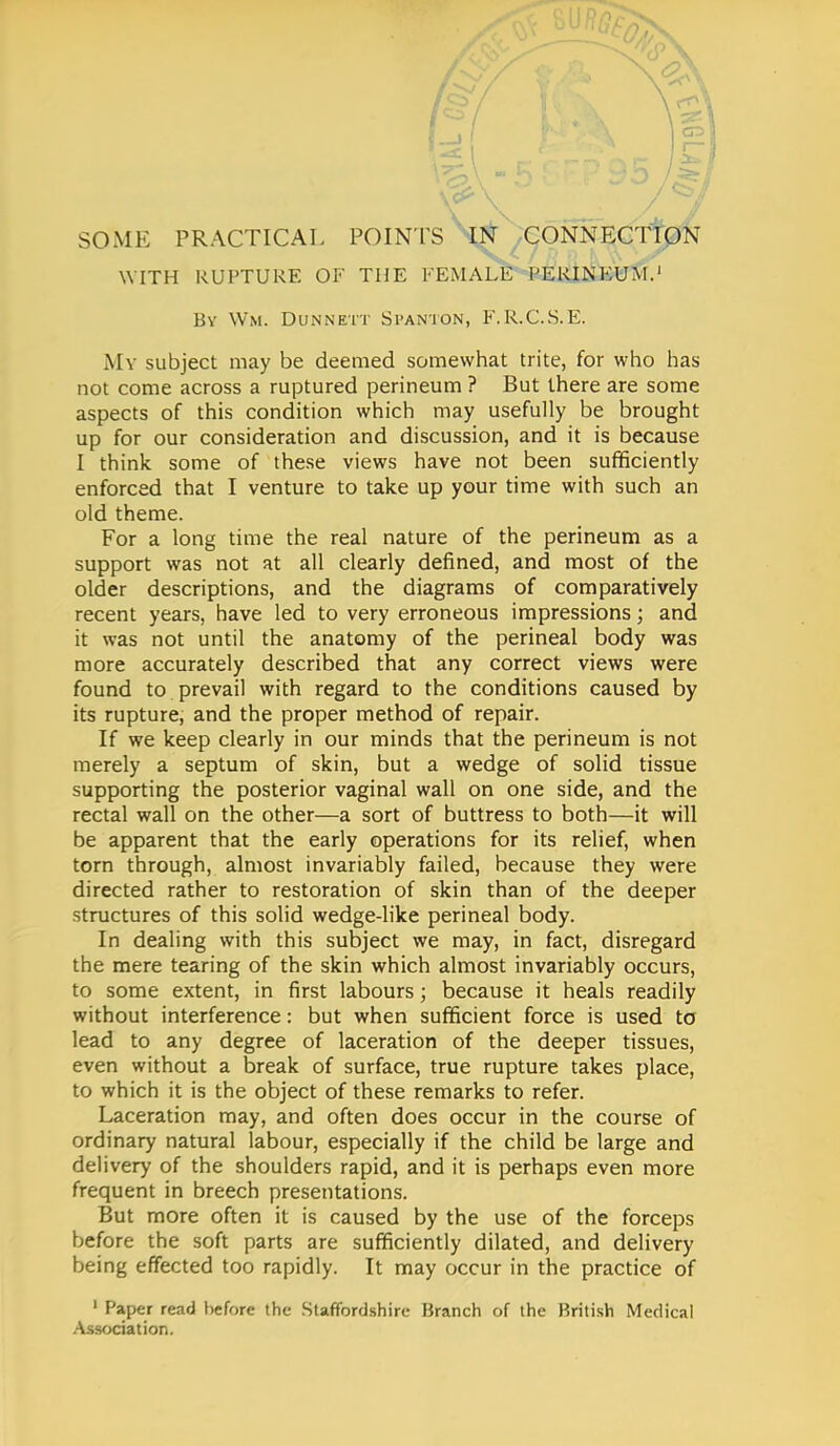 SOME PRACTICAL POINTS \^^ONN^^0N WITH RUPTURE OF THE FEMALE PERINEUM.1 By Wm. Dunnett Stanton, F.R.C.S.E. My subject may be deemed somewhat trite, for who has not come across a ruptured perineum ? But there are some aspects of this condition which may usefully be brought up for our consideration and discussion, and it is because I think some of these views have not been sufficiently enforced that I venture to take up your time with such an old theme. For a long time the real nature of the perineum as a support was not at all clearly defined, and most of the older descriptions, and the diagrams of comparatively recent years, have led to very erroneous impressions; and it was not until the anatomy of the perineal body was more accurately described that any correct views were found to prevail with regard to the conditions caused by its rupture, and the proper method of repair. If we keep clearly in our minds that the perineum is not merely a septum of skin, but a wedge of solid tissue supporting the posterior vaginal wall on one side, and the rectal wall on the other—a sort of buttress to both—it will be apparent that the early operations for its relief, when torn through, almost invariably failed, because they were directed rather to restoration of skin than of the deeper structures of this solid wedge-like perineal body. In dealing with this subject we may, in fact, disregard the mere tearing of the skin which almost invariably occurs, to some extent, in first labours; because it heals readily without interference: but when sufficient force is used to lead to any degree of laceration of the deeper tissues, even without a break of surface, true rupture takes place, to which it is the object of these remarks to refer. Laceration may, and often does occur in the course of ordinary natural labour, especially if the child be large and delivery of the shoulders rapid, and it is perhaps even more frequent in breech presentations. But more often it is caused by the use of the forceps before the soft parts are sufficiently dilated, and delivery being effected too rapidly. It may occur in the practice of 1 Paper read before the Staffordshire Branch of the British Medical Association.