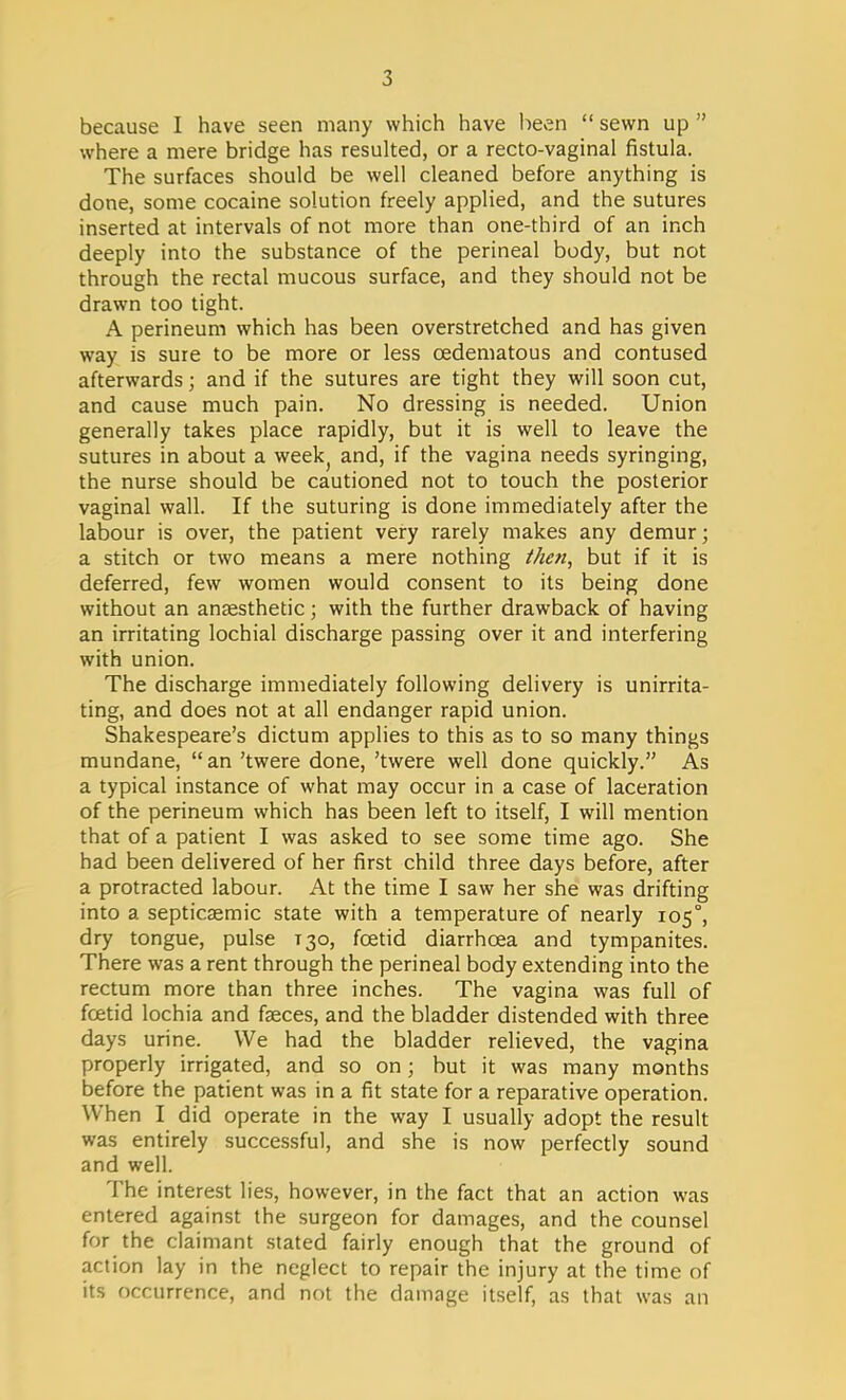 because I have seen many which have been  sewn up  where a mere bridge has resulted, or a recto-vaginal fistula. The surfaces should be well cleaned before anything is done, some cocaine solution freely applied, and the sutures inserted at intervals of not more than one-third of an inch deeply into the substance of the perineal body, but not through the rectal mucous surface, and they should not be drawn too tight. A perineum which has been overstretched and has given way is sure to be more or less cedematous and contused afterwards j and if the sutures are tight they will soon cut, and cause much pain. No dressing is needed. Union generally takes place rapidly, but it is well to leave the sutures in about a week; and, if the vagina needs syringing, the nurse should be cautioned not to touch the posterior vaginal wall. If the suturing is done immediately after the labour is over, the patient very rarely makes any demur; a stitch or two means a mere nothing thai, but if it is deferred, few women would consent to its being done without an anaesthetic; with the further drawback of having an irritating lochial discharge passing over it and interfering with union. The discharge immediately following delivery is unirrita- ting, and does not at all endanger rapid union. Shakespeare's dictum applies to this as to so many things mundane,  an 'twere done, 'twere well done quickly. As a typical instance of what may occur in a case of laceration of the perineum which has been left to itself, I will mention that of a patient I was asked to see some time ago. She had been delivered of her first child three days before, after a protracted labour. At the time I saw her she was drifting into a septicemic state with a temperature of nearly 105°, dry tongue, pulse T30, foetid diarrhoea and tympanites. There was a rent through the perineal body extending into the rectum more than three inches. The vagina was full of foetid lochia and faeces, and the bladder distended with three days urine. We had the bladder relieved, the vagina properly irrigated, and so on; but it was many months before the patient was in a fit state for a reparative operation. When I did operate in the way I usually adopt the result was entirely successful, and she is now perfectly sound and well. The interest lies, however, in the fact that an action was entered against the surgeon for damages, and the counsel for the claimant stated fairly enough that the ground of action lay in the neglect to repair the injury at the time of its occurrence, and not the damage itself, as that was an