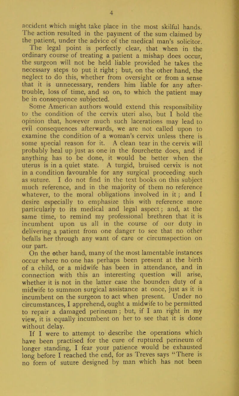 accident which might take place in the most skilful hands. The action resulted in the payment of the sum claimed by the patient, under the advice of the medical man's solicitor. The legal point is perfectly clear, that when in the ordinary course of treating a patient a mishap does occur, the surgeon will not be held liable provided he takes the necessary steps to put it right; but, on the other hand, the neglect to do this, whether from oversight or from a sense that it is unnecessary, renders him liable for any after- trouble, loss of time, and so on, to which the patient may be in consequence subjected. Some American authors would extend this responsibility to the condition of the cervix uteri also, but I hold the opinion that, however much such lacerations may lead to evil consequences afterwards, we are not called upon to examine the condition of a woman's cervix unless there is some special reason for it. A clean tear in the cervix will probably heal up just as one in the fourchette does, and if anything has to be done, it would be better when the uterus is in a quiet state. A turgid, bruised cervix is not in a condition favourable for any surgical proceeding such as suture. I do not find in the text books on this subject much reference, and in the majority of them no reference whatever, to the moral obligations involved in it; and I desire especially to emphasize this with reference more particularly to its medical and legal aspect; and, at the same time, to remind my professional brethren that it is incumbent upon us all in the course of our duty in delivering a patient from one danger to see that no other befalls her through any want of care or circumspection on our part. On the other hand, many of the most lamentable instances occur where no one has perhaps been present at the birth of a child, or a midwife has been in attendance, and in connection with this an interesting question will arise, whether it is not in the latter case the bounden duty of a midwife to summon surgical assistance at once, just as it is incumbent on the surgeon to act when present. Under no circumstances, I apprehend, ought a midwife to be permitted to repair a damaged perineum ; but, if I am right in my view, it is equally incumbent on her to see that it is done without delay. If I were to attempt to describe the operations which have been practised for the cure of ruptured perineum of longer standing, I fear your patience would be exhausted long before I reached the end, for as Treves says There is no form of suture designed by man which has not been