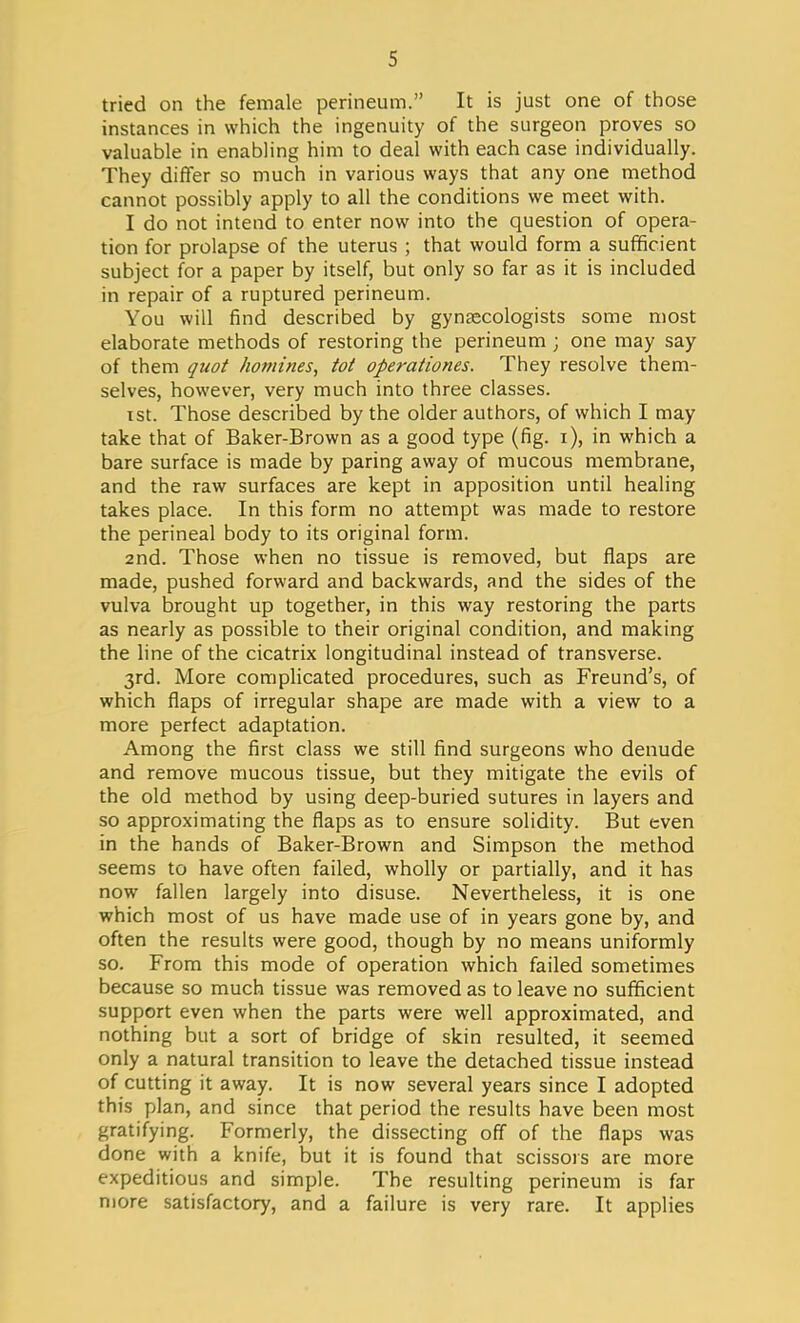 tried on the female perineum. It is just one of those instances in which the ingenuity of the surgeon proves so valuable in enabling him to deal with each case individually. They differ so much in various ways that any one method cannot possibly apply to all the conditions we meet with. I do not intend to enter now into the question of opera- tion for prolapse of the uterus ; that would form a sufficient subject for a paper by itself, but only so far as it is included in repair of a ruptured perineum. You will find described by gynaecologists some most elaborate methods of restoring the perineum ; one may say of them quot homines, tot operationes. They resolve them- selves, however, very much into three classes. i st. Those described by the older authors, of which I may take that of Baker-Brown as a good type (fig. i), in which a bare surface is made by paring away of mucous membrane, and the raw surfaces are kept in apposition until healing takes place. In this form no attempt was made to restore the perineal body to its original form. 2nd. Those when no tissue is removed, but flaps are made, pushed forward and backwards, and the sides of the vulva brought up together, in this way restoring the parts as nearly as possible to their original condition, and making the line of the cicatrix longitudinal instead of transverse. 3rd. More complicated procedures, such as Freund's, of which flaps of irregular shape are made with a view to a more perfect adaptation. Among the first class we still find surgeons who denude and remove mucous tissue, but they mitigate the evils of the old method by using deep-buried sutures in layers and so approximating the flaps as to ensure solidity. But even in the hands of Baker-Brown and Simpson the method seems to have often failed, wholly or partially, and it has now fallen largely into disuse. Nevertheless, it is one which most of us have made use of in years gone by, and often the results were good, though by no means uniformly so. From this mode of operation which failed sometimes because so much tissue was removed as to leave no sufficient support even when the parts were well approximated, and nothing but a sort of bridge of skin resulted, it seemed only a natural transition to leave the detached tissue instead of cutting it away. It is now several years since I adopted this plan, and since that period the results have been most gratifying. Formerly, the dissecting off of the flaps was done with a knife, but it is found that scissors are more expeditious and simple. The resulting perineum is far more satisfactory, and a failure is very rare. It applies