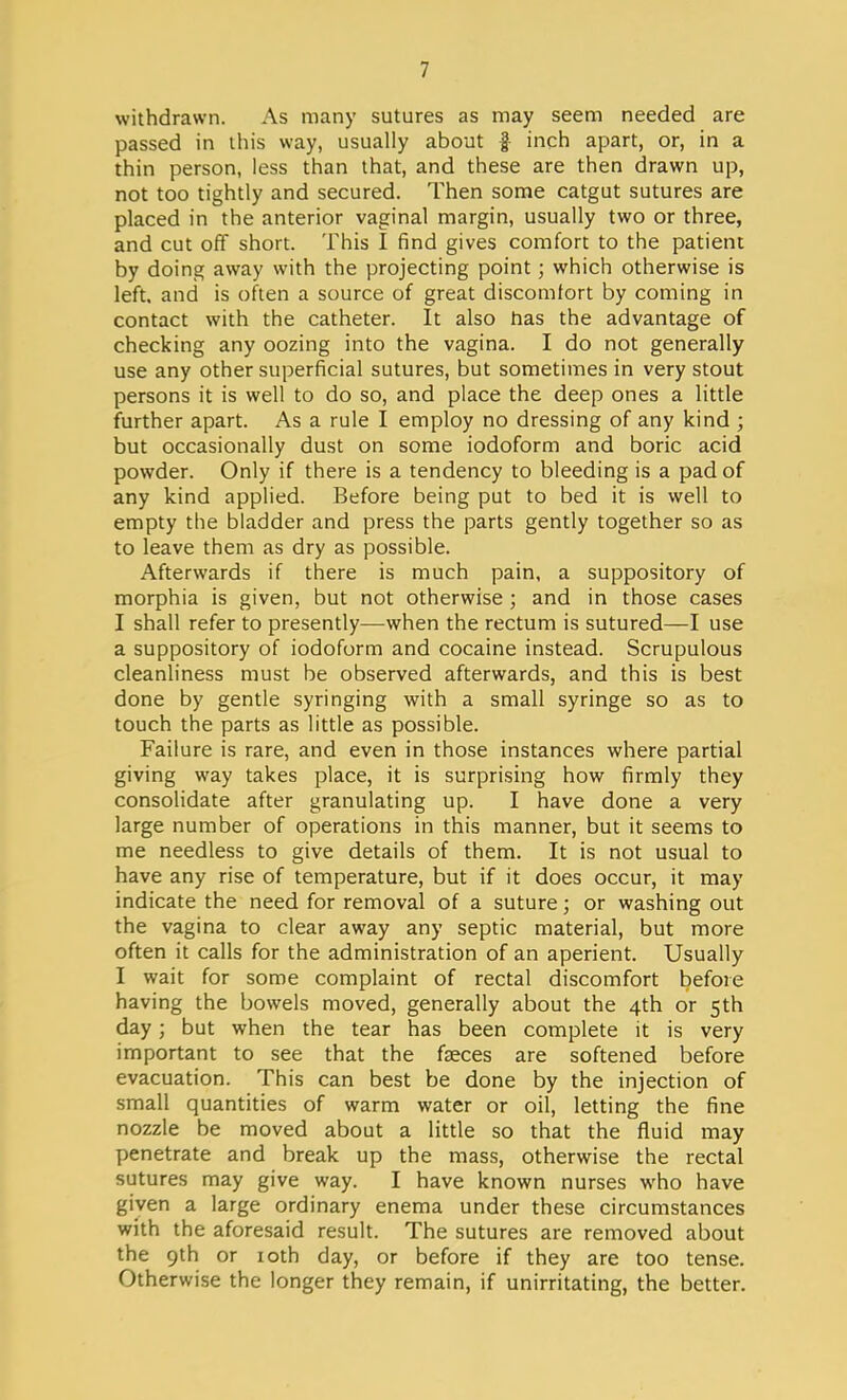 withdrawn. As many sutures as may seem needed are passed in this way, usually about f inch apart, or, in a thin person, less than that, and these are then drawn up, not too tightly and secured. Then some catgut sutures are placed in the anterior vaginal margin, usually two or three, and cut off short. This I find gives comfort to the patient by doing away with the projecting point; which otherwise is left, and is often a source of great discomfort by coming in contact with the catheter. It also has the advantage of checking any oozing into the vagina. I do not generally use any other superficial sutures, but sometimes in very stout persons it is well to do so, and place the deep ones a little further apart. As a rule I employ no dressing of any kind ; but occasionally dust on some iodoform and boric acid powder. Only if there is a tendency to bleeding is a pad of any kind applied. Before being put to bed it is well to empty the bladder and press the parts gently together so as to leave them as dry as possible. Afterwards if there is much pain, a suppository of morphia is given, but not otherwise ; and in those cases I shall refer to presently—when the rectum is sutured—I use a suppository of iodoform and cocaine instead. Scrupulous cleanliness must be observed afterwards, and this is best done by gentle syringing with a small syringe so as to touch the parts as little as possible. Failure is rare, and even in those instances where partial giving way takes place, it is surprising how firmly they consolidate after granulating up. I have done a very large number of operations in this manner, but it seems to me needless to give details of them. It is not usual to have any rise of temperature, but if it does occur, it may indicate the need for removal of a suture; or washing out the vagina to clear away any septic material, but more often it calls for the administration of an aperient. Usually I wait for some complaint of rectal discomfort before having the bowels moved, generally about the 4th or 5th day; but when the tear has been complete it is very important to see that the fasces are softened before evacuation. This can best be done by the injection of small quantities of warm water or oil, letting the fine nozzle be moved about a little so that the fluid may penetrate and break up the mass, otherwise the rectal sutures may give way. I have known nurses who have given a large ordinary enema under these circumstances with the aforesaid result. The sutures are removed about the 9th or 10th day, or before if they are too tense. Otherwise the longer they remain, if unirritating, the better.