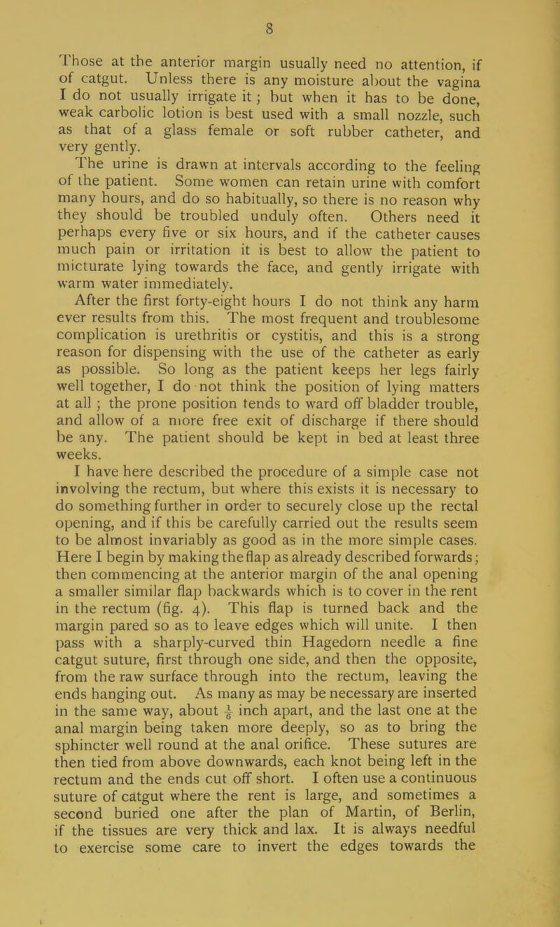 Those at the anterior margin usually need no attention, if of catgut. Unless there is any moisture about the vagina I do not usually irrigate it; but when it has to be done, weak carbolic lotion is best used with a small nozzle, such as that of a glass female or soft rubber catheter, and very gently. The urine is drawn at intervals according to the feeling of the patient. Some women can retain urine with comfort many hours, and do so habitually, so there is no reason why they should be troubled unduly often. Others need it perhaps every five or six hours, and if the catheter causes much pain or irritation it is best to allow the patient to micturate lying towards the face, and gently irrigate with warm water immediately. After the first forty-eight hours I do not think any harm ever results from this. The most frequent and troublesome complication is urethritis or cystitis, and this is a strong reason for dispensing with the use of the catheter as early as possible. So long as the patient keeps her legs fairly well together, I do not think the position of lying matters at all ; the prone position tends to ward off bladder trouble, and allow of a more free exit of discharge if there should be any. The patient should be kept in bed at least three weeks. I have here described the procedure of a simple case not involving the rectum, but where this exists it is necessary to do something further in order to securely close up the rectal opening, and if this be carefully carried out the results seem to be almost invariably as good as in the more simple cases. Here I begin by making the flap as already described forwards; then commencing at the anterior margin of the anal opening a smaller similar flap backwards which is to cover in the rent in the rectum (fig. 4). This flap is turned back and the margin pared so as to leave edges which will unite. I then pass with a sharply-curved thin Hagedorn needle a fine catgut suture, first through one side, and then the opposite, from the raw surface through into the rectum, leaving the ends hanging out. As many as may be necessary are inserted in the same way, about } inch apart, and the last one at the anal margin being taken more deeply, so as to bring the sphincter well round at the anal orifice. These sutures are then tied from above downwards, each knot being left in the rectum and the ends cut off short. I often use a continuous suture of catgut where the rent is large, and sometimes a second buried one after the plan of Martin, of Berlin, if the tissues are very thick and lax. It is always needful to exercise some care to invert the edges towards the