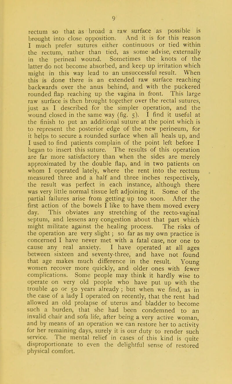 rectum so that as broad a raw surface as possible is brought into close opposition. And it is for this reason I much prefer sutures either continuous or tied within the rectum, rather than tied, as some advise, externally in the perineal wound. Sometimes the knots of the latter do not become absorbed, and keep up irritation which might in this way lead to an unsuccessful result. When this is done there is an extended raw surface reaching backwards over the anus behind, and with the puckered rounded flap reaching up the vagina in front. This large raw surface is then brought together over the rectal sutures, just as I described for the simpler operation, and the wound closed in the same way (fig. 5). I find it useful at the finish to put an additional suture at the point which is to represent the posterior edge of the new perineum, for it helps to secure a rounded surface when all heals up, and I used to find patients complain of the point left before I began to insert this suture. The results of this operation are far more satisfactory than when the sides are merely approximated by the double flap, and in two patients on whom I operated lately, where the rent into the rectum measured three and a half and three inches respectively, the result was perfect in each instance, although there was very little normal tissue left adjoining it. Some of the partial failures arise from getting up too soon. After the first action of the bowels I like to have them moved every day. This obviates any stretching of the recto-vaginal septum, and lessens any congestion about that part which might militate against the healing process. The risks of the operation are very slight; so far as my own practice is concerned I have never met with a fatal case, nor one to cause any real anxiety. I have operated at all ages between sixteen and seventy-three, and have not found that age makes much difference in the result. Young women recover more quickly, and older ones with fewer complications. Some people may think it hardly wise to operate on very old people who have put up with the trouble 40 or 50 years already ; but when we find, as in the case of a lady I operated on recently, that the rent had allowed an old prolapse of uterus and bladder to become such a burden, that she had been condemned to an invalid chair and sofa life, after being a very active woman, and by means of an operation we can restore her to activity for her remaining days, surely it is our duty to render such service. The mental relief in cases of this kind is quite disproportionate to even the delightful sense of restored physical comfort.