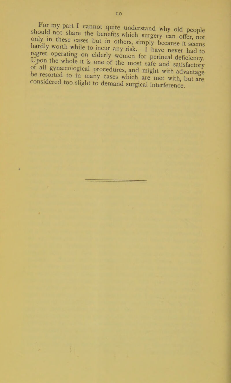 I o For my part I cannot quite understand why old peoole should not share the benefits which surgery can offer not only ,n these cases but in others, simply becauseTseem hardly worth wh.le to incur any risk. I have neve had to uSf t°HPenr,g °n e'derly WOmen for Perineal deficiency Upon the whole ;t ,s one of the most safe and satisfactory of all gynaecological procedures, and might with advantage be resorted to m many cases which are met with, but are cons.dered too slight to demand surgical interference