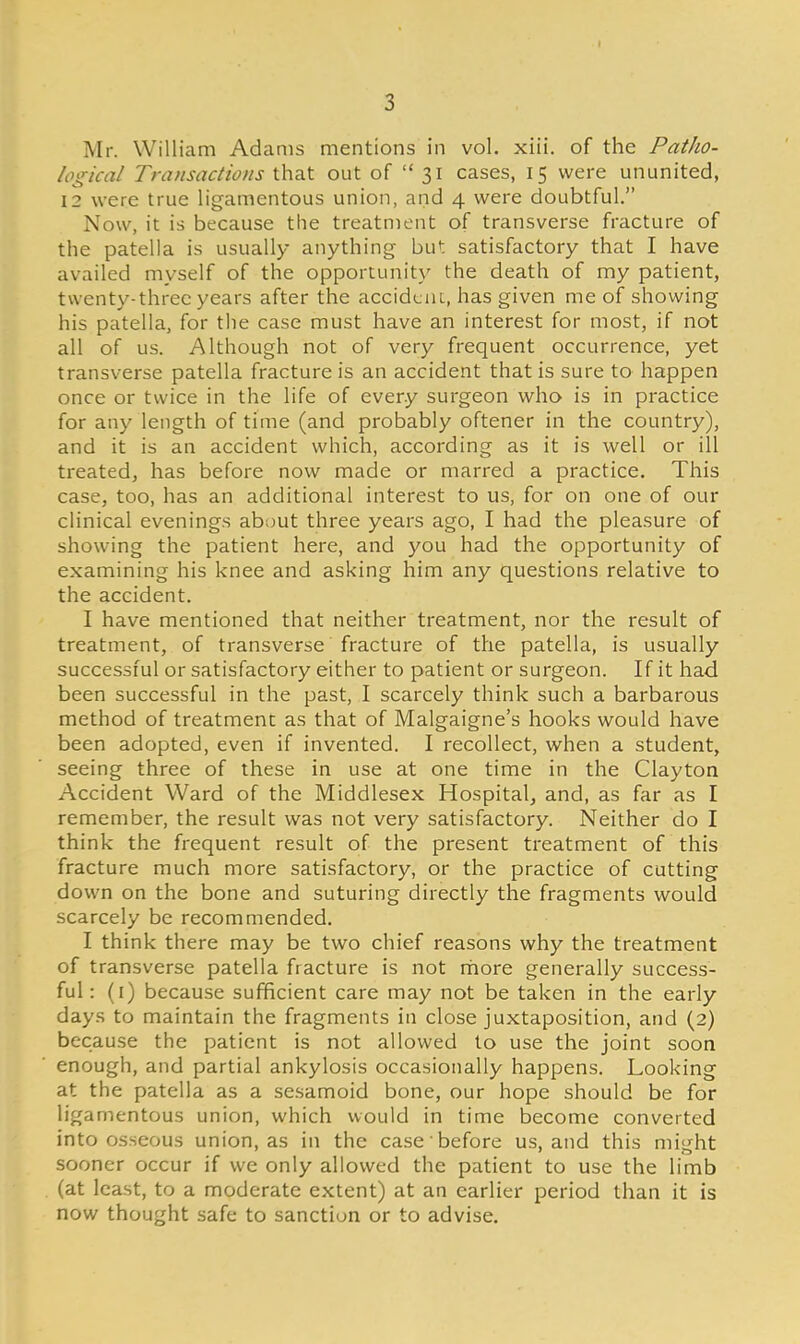 Mr. William Adams mentions in vol. xiii. of the PatJio- logical Transactions that out of  31 cases, 15 were ununited, 12 were true ligamentous union, and 4 were doubtful. Now, it is because the treatment of transverse fracture of the patella is usually anything but satisfactory that I have availed myself of the opportunity the death of my patient, twenty-three years after the accident, has given me of showing his patella, for the case must have an interest for most, if not all of us. Although not of very frequent occurrence, yet transverse patella fracture is an accident that is sure to happen once or twice in the life of every surgeon who is in practice for any length of time (and probably oftener in the country), and it is an accident which, according as it is well or ill treated, has before now made or marred a practice. This case, too, has an additional interest to us, for on one of our clinical evenings about three years ago, I had the pleasure of showing the patient here, and you had the opportunity of examining his knee and asking him any questions relative to the accident. I have mentioned that neither treatment, nor the result of treatment, of transverse fracture of the patella, is usually successful or satisfactory either to patient or surgeon. If it had been successful in the past, I scarcely think such a barbarous method of treatment as that of Malgaigne's hooks would have been adopted, even if invented. I recollect, when a student, seeing three of these in use at one time in the Clayton Accident Ward of the Middlesex Hospital and, as far as I remember, the result was not very satisfactory. Neither do I think the frequent result of the present treatment of this fracture much more satisfactory, or the practice of cutting down on the bone and suturing directly the fragments would scarcely be recommended. I think there may be two chief reasons why the treatment of transverse patella fracture is not more generally success- ful: (1) because sufficient care may not be taken in the early days to maintain the fragments in close juxtaposition, and (2) because the patient is not allowed to use the joint soon enough, and partial ankylosis occasionally happens. Looking at the patella as a sesamoid bone, our hope should be for ligamentous union, which would in time become converted into osseous union, as in the case before us, and this might sooner occur if we only allowed the patient to use the limb (at least, to a moderate extent) at an earlier period than it is now thought safe to sanction or to advise.