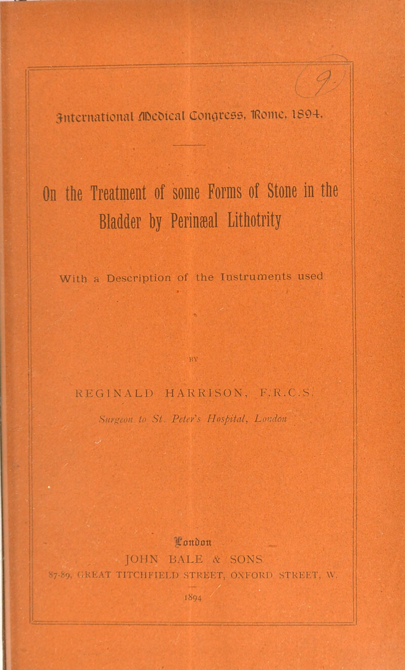 :^iitcrnational /ll^c^^cal (lonoress, IRome. 1894. On the Treatment of some Forms of Stone in the Bladder by Perineal Lithotrity With a Description of tlie Instruments used nv ;NALD HARRISON, F.J^.( . S. Sin'iSijiu to St. Peter's Hospital, Loudon U'oitiion I01Ji\ BALE .V SONS •rriiFTKT.T) STlM-.l'T nvi-oi.;p s i i i i . W 1894