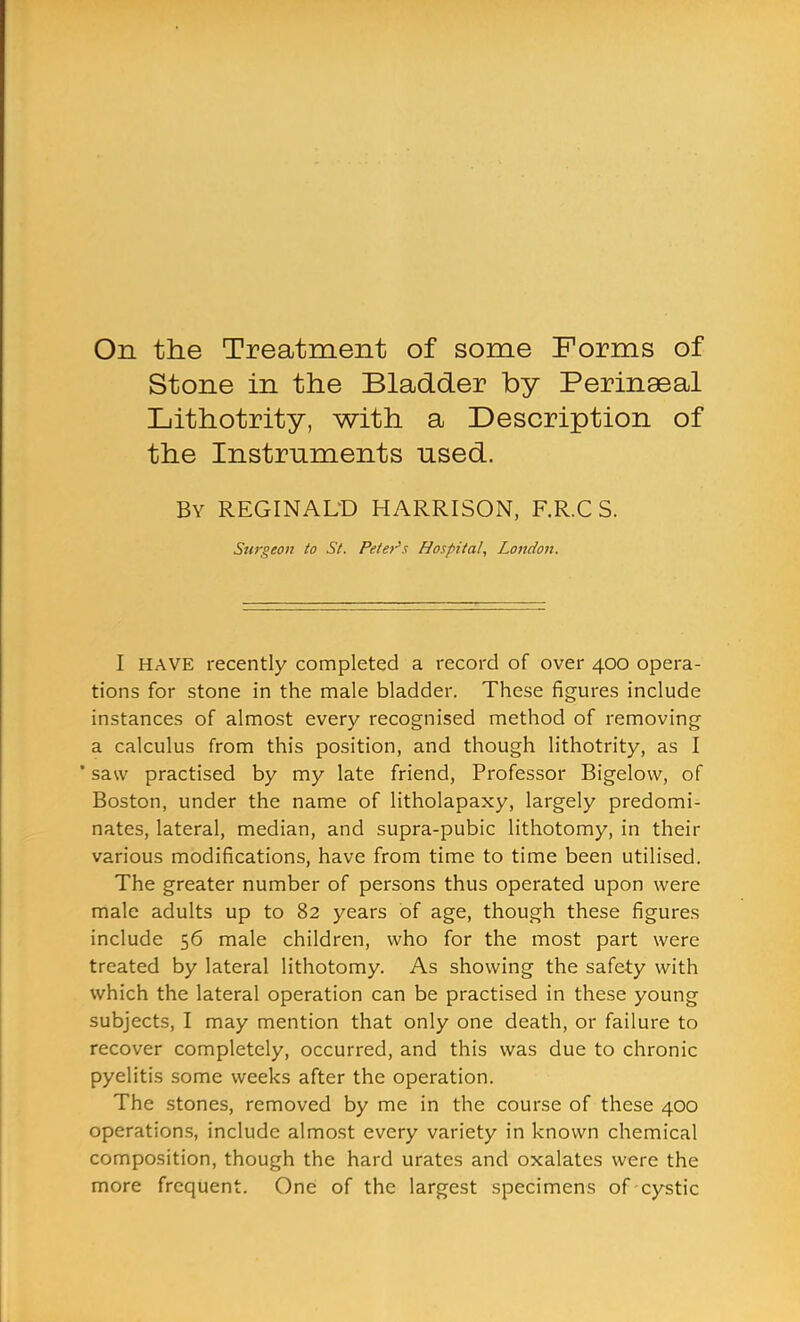 On the Treatment of some Forms of Stone in the Bladder by Perinaeal Lithotrity, with a Description of the Instruments used. By REGINAL'D HARRISON, F.R.C S. Surgeon to St. Petei's Hospital, London. I HAVE recently completed a record of over 400 opera- tions for stone in the male bladder. These figures include instances of almost every recognised method of removing a calculus from this position, and though lithotrity, as I * saw practised by my late friend. Professor Bigelow, of Boston, under the name of litholapaxy, largely predomi- nates, lateral, median, and supra-pubic lithotomy, in their various modifications, have from time to time been utilised. The greater number of persons thus operated upon were male adults up to 82 years of age, though these figures include 56 male children, who for the most part were treated by lateral lithotomy. As showing the safety with which the lateral operation can be practised in these young subjects, I may mention that only one death, or failure to recover completely, occurred, and this was due to chronic pyelitis some weeks after the operation. The stones, removed by me in the course of these 400 operations, include almost every variety in known chemical composition, though the hard urates and oxalates were the more frequent. One: of the largest specimens of cystic