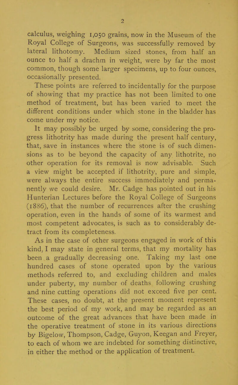 calculus, weighing 1,050 grains, now in the Museum of the Royal College of Surgeons, was successfully removed by lateral lithotomy. Medium sized stones, from half an ounce to half a drachm in weight, were by far the most common, though some larger specimens, up to four ounces, occasionally presented. These points are referred to incidentally for the purpose of showing that my practice has not been limited to one method of treatment, but has been varied to meet the different conditions under which stone in the bladder has come under my notice. It may possibly be urged by some, considering the pro- gress lithotrity has made during the present half century, that, save in instances where the stone is of such dimen- sions as to be beyond the capacity of any lithotrite, no other operation for its removal is now advisable. Such a view might be accepted if lithotrity, pure and simple, were always the entire success immediately and perma- nently we could desire. Mr. Cadge has pointed out in his Hunterian Lectures before the Royal College of Surgeons (1886), that the number of recurrences after the crushing operation, even in the hands of some of its warmest and most competent advocates, is such as to considerably de- tract from its completeness. As in the case of other surgeons engaged in work of this kind; I may state in general terms, that my mortality has been a gradually decreasing one. Taking my last one hundred cases of stone operated upon by the various methods referred to, and excluding children and males under puberty, my number of deaths following crushing and nine cutting operations did not exceed five per cent. These cases, no doubt, at the present moment represent the best period of my work, and may be regarded as an outcome of the great advances that have been made in the operative treatment of stone in its various directions by Bigelow, Thompson, Cadge, Guyon, Keegan and Freyer, to each of whom we are indebted for something distinctive, in either the method or the application of treatment.