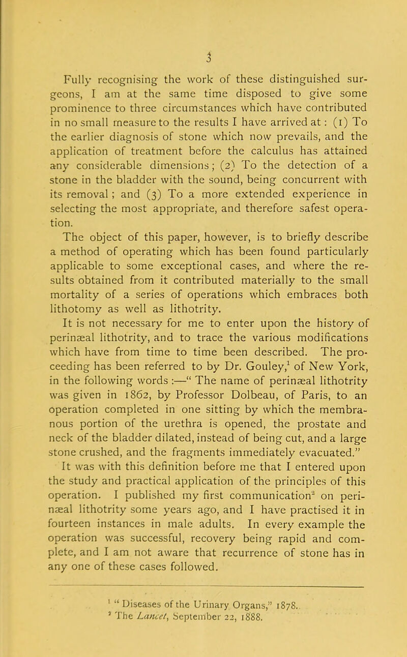 Fully recognising the work of these distinguished sur- geons, I am at the same time disposed to give some prominence to three circumstances which have contributed in no small measure to the results I have arrived at: (i) To the earlier diagnosis of stone which now prevails, and the application of treatment before the calculus has attained any considerable dimensions; (2) To the detection of a stone in the bladder with the sound, being concurrent with its removal; and (3) To a more extended experience in selecting the most appropriate, and therefore safest opera- tion. The object of this paper, however, is to briefly describe a method of operating which has been found particularly applicable to some exceptional cases, and where the re- sults obtained from it contributed materially to the small mortality of a series of operations which embraces both lithotomy as well as lithotrity. It is not necessary for me to enter upon the history of perinaeal lithotrity, and to trace the various modifications which have from time to time been described. The pro- ceeding has been referred to by Dr. Gouley,^ of New York, in the following words:— The name of perinaeal lithotrity was given in 1862, by Professor Dolbeau, of Paris, to an operation completed in one sitting by which the membra- nous portion of the urethra is opened, the prostate and neck of the bladder dilated, instead of being cut, and a large stone crushed, and the fragments immediately evacuated. It was with this definition before me that I entered upon the study and practical application of the principles of this operation. I published my first communication' on peri- naeal lithotrity some years ago, and I have practised it in fourteen instances in male adults. In every example the operation was successful, recovery being rapid and com- plete, and I am not aware that recurrence of stone has in any one of these cases followed. '  Diseases of the Urinary Organs, 187S. ' The Lancet^ September 22, 1888.