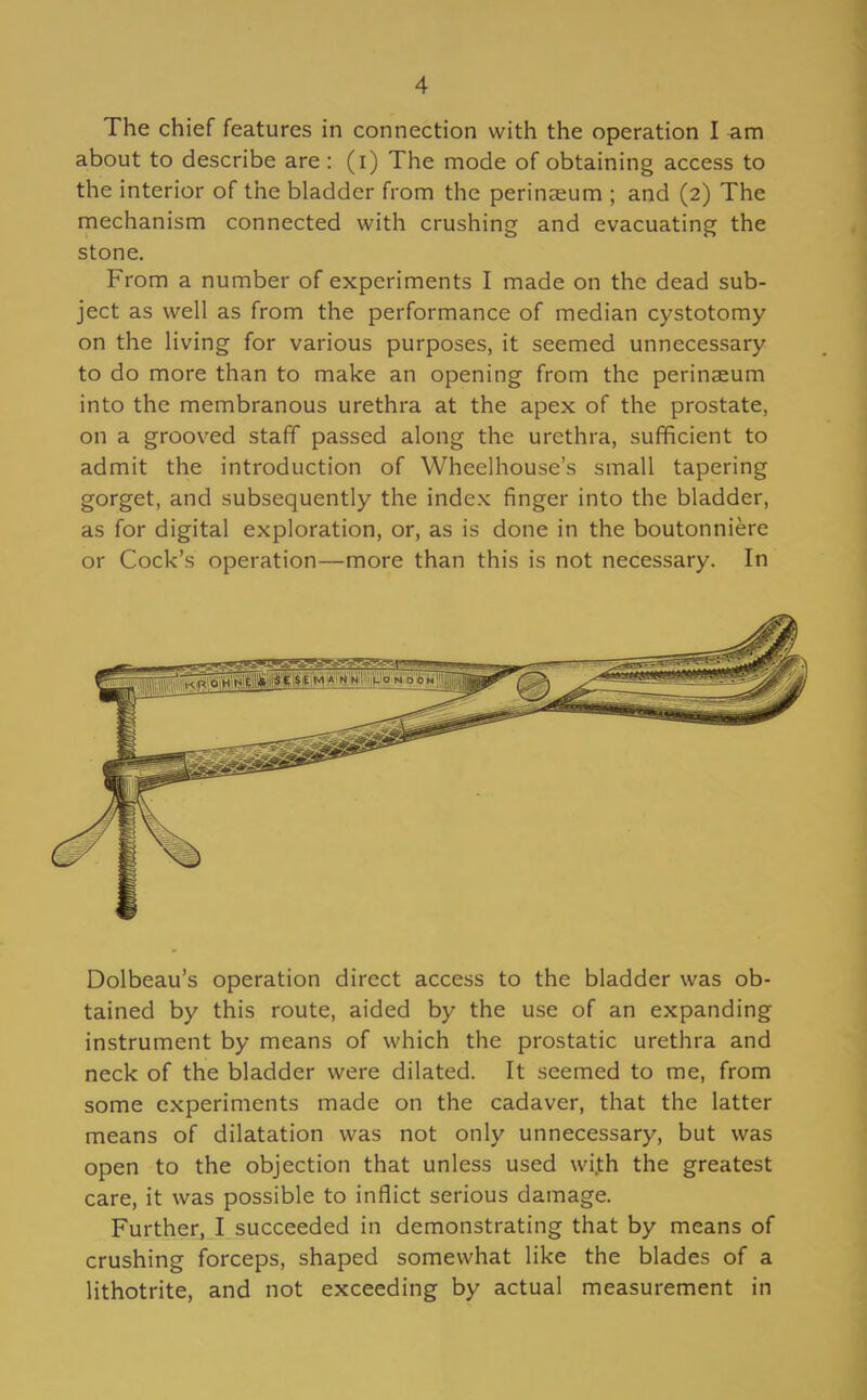 The chief features in connection with the operation I am about to describe are : (i) The mode of obtaining access to the interior of the bladder from the perinaeum ; and (2) The mechanism connected with crushing and evacuating the stone. From a number of experiments I made on the dead sub- ject as well as from the performance of median cystotomy on the living for various purposes, it seemed unnecessary to do more than to make an opening from the perinaeum into the membranous urethra at the apex of the prostate, on a grooved staff passed along the urethra, sufficient to admit the introduction of Wheelhouse's small tapering gorget, and subsequently the index finger into the bladder, as for digital exploration, or, as is done in the boutonniere or Cock's operation—more than this is not necessary. In Dolbeau's operation direct access to the bladder was ob- tained by this route, aided by the use of an expanding instrument by means of which the prostatic urethra and neck of the bladder were dilated. It seemed to me, from some experiments made on the cadaver, that the latter means of dilatation was not only unnecessary, but was open to the objection that unless used wi.th the greatest care, it was possible to inflict serious damage. Further, I succeeded in demonstrating that by means of crushing forceps, shaped somewhat like the blades of a lithotrite, and not exceeding by actual measurement in