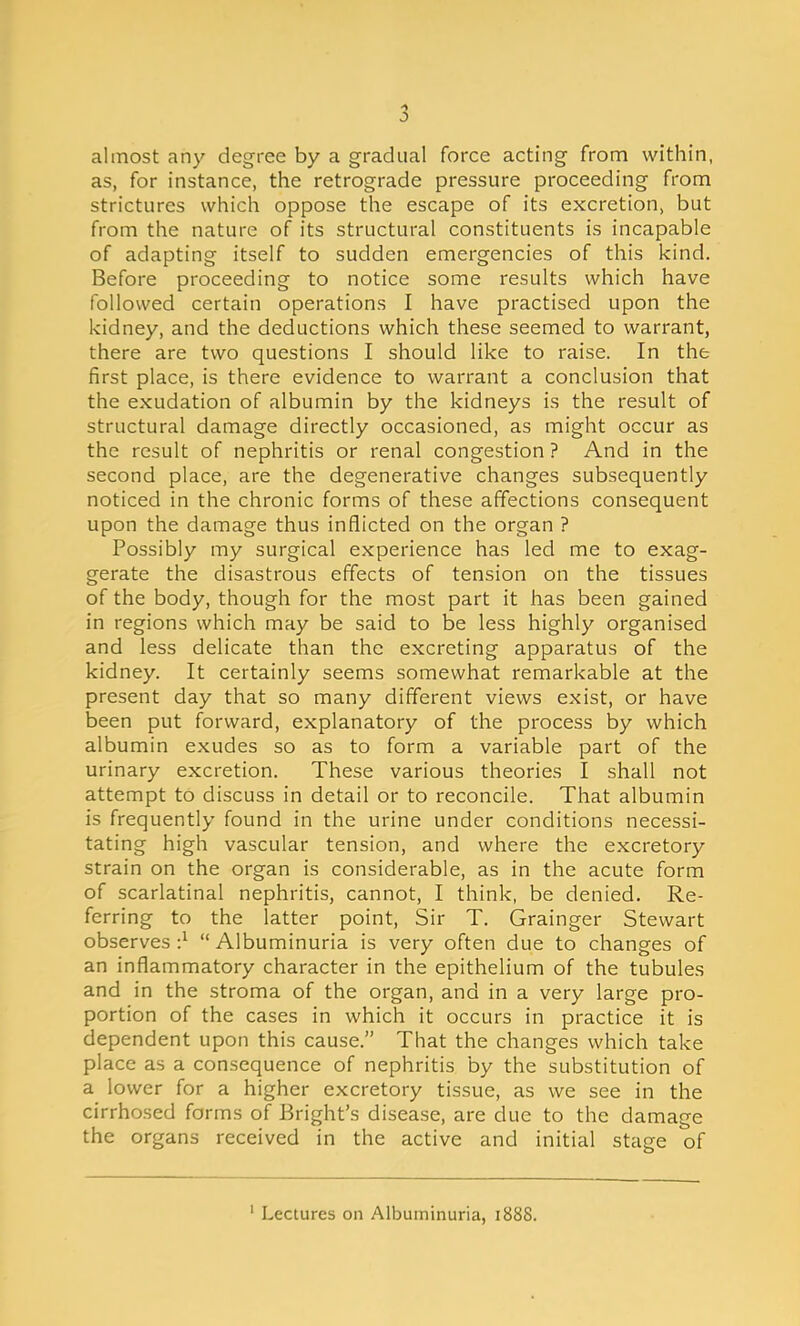 almost any degree by a gradual force acting from within, as, for instance, the retrograde pressure proceeding from strictures which oppose the escape of its excretion, but from the nature of its structural constituents is incapable of adapting itself to sudden emergencies of this kind. Before proceeding to notice some results which have followed certain operations I have practised upon the kidney, and the deductions which these seemed to warrant, there are two questions I should like to raise. In the first place, is there evidence to warrant a conclusion that the exudation of albumin by the kidneys is the result of structural damage directly occasioned, as might occur as the result of nephritis or renal congestion ? And in the second place, are the degenerative changes subsequently noticed in the chronic forms of these affections consequent upon the damage thus inflicted on the organ ? Possibly my surgical experience has led me to exag- gerate the disastrous effects of tension on the tissues of the body, though for the most part it has been gained in regions which may be said to be less highly organised and less delicate than the excreting apparatus of the kidney. It certainly seems somewhat remarkable at the present day that so many different views exist, or have been put forward, explanatory of the process by which albumin exudes so as to form a variable part of the urinary excretion. These various theories I shall not attempt to discuss in detail or to reconcile. That albumin is frequently found in the urine under conditions necessi- tating high vascular tension, and where the excretory strain on the organ is considerable, as in the acute form of scarlatinal nephritis, cannot, I think, be denied. Re- ferring to the latter point, Sir T. Grainger Stewart observes ■}  Albuminuria is very often due to changes of an inflammatory character in the epithelium of the tubules and in the stroma of the organ, and in a very large pro- portion of the cases in which it occurs in practice it is dependent upon this cause. That the changes which take place as a consequence of nephritis by the substitution of a lower for a higher excretory tissue, as we see in the cirrhosed forms of Bright's disease, are due to the damage the organs received in the active and initial stage of 1 Lectures on Albuminuria, 1888.