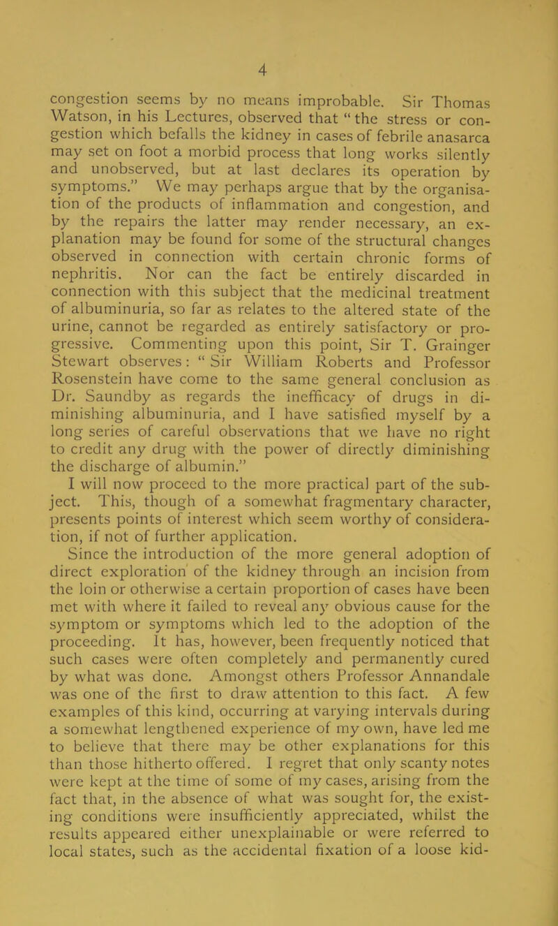 congestion seems by no means improbable. Sir Thomas Watson, in his Lectures, observed that the stress or con- gestion which befalls the kidney in cases of febrile anasarca may set on foot a morbid process that long works silently and unobserved, but at last declares its operation by symptoms. We may perhaps argue that by the organisa- tion of the products of inflammation and congestion, and by the repairs the latter may render necessary, an ex- planation may be found for some of the structural changes observed in connection with certain chronic forms of nephritis. Nor can the fact be entirely discarded in connection with this subject that the medicinal treatment of albuminuria, so far as relates to the altered state of the urine, cannot be regarded as entirely satisfactory or pro- gressive. Commenting upon this point, Sir T. Grainger Stewart observes:  Sir William Roberts and Professor Rosenstein have come to the same general conclusion as Dr. Saundby as regards the inefBcacy of drugs in di- minishing albuminuria, and I have satisfied myself by a long series of careful observations that we have no right to credit any drug with the power of directly diminishing the discharge of albumin. I will now proceed to the more practical part of the sub- ject. This, though of a somewhat fragmentary character, presents points of interest which seem worthy of considera- tion, if not of further application. Since the introduction of the more general adoption of direct exploration of the kidney through an incision from the loin or otherwise a certain proportion of cases have been met with where it failed to reveal any obvious cause for the symptom or symptoms which led to the adoption of the proceeding. It has, however, been frequently noticed that such cases were often completely and permanently cured by what was done. Amongst others Professor Annandale was one of the first to draw attention to this fact. A few examples of this kind, occurring at varying intervals during a somewhat lengthened experience of my own, have led me to believe that there may be other explanations for this than those hitherto offered. I regret that only scanty notes were kept at the time of some of my cases, arising from the fact that, in the absence of what was sought for, the exist- ing conditions were insufficiently appreciated, whilst the results appeared either unexplainable or were referred to local states, such as the accidental fixation of a loose kid-