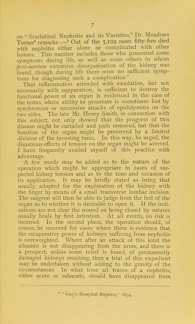 on  Scarlatinal Nephritis and its Varieties, Dr. Meadows Turner2 remarks :— Out of the 5,109 cases fifty-five died with nephritis either alone or complicated with other lesions. This number includes those who presented some symptoms during life, as well as some others in whom post-mortem extensive disorganisation of the kidney was found, though during life there were no sufficient symp- toms for diagnosing such a complication. That inflammation attended with exudation, but not necessarily with suppuration, is sufficient to destroy the functional power of an organ is evidenced in the case of the testes, where ability to procreate is sometimes lost by synchronous or successive attacks of epididymitis on the two sides. The late Mr. Henry Smith, in connection with this subject, not only showed that the progress of this disease might be curtailed and pain removed, but that the function of the organ might be preserved by a limited division of the investing tunic. In this way, he urged, the disastrous effects of tension on the organ might be averted. I have frequently availed myself of this practice with advantage. A few words may be added as to the nature of the operation which might be appropriate in cases of sus- pected kidney tension and as to the time and occasion of its application. It may be briefly stated as being that usually adopted for the exploration of the kidney with the finger by means of a small transverse lumbar incision. The surgeon will then be able to judge from the feel of the organ as to whether it is desirable to open it. If the indi- cations are not clear the wound on being closed by sutures usually heals by first intention. At all events, no risk is incurred. In the second place, the operation should, of course, be reserved for cases where there is evidence that the recuperative power of kidneys suffering from nephritis is overweighted. Where after an attack of this kind the albumin is not disappearing from the urine, and there is a prospect, unless some relief is found, of permanently damaged kidneys resulting, then a trial of this expedient may be undertaken without adding to the gravity of the circumstances. In what time all traces of a nephritis, either acute or subacute, should have disappeared from ■ Guy's Hospital Reports, 1894.