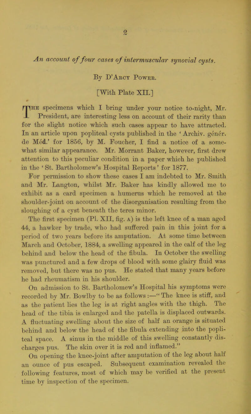 An account of four cases of intermuscular synovial cysts. By D'Arcy Power. [With Plate XH.] The specimens which I bring under your notice to-night, Mr. President, are interesting less on account of their rarity than for the slight notice which such cases appear to have attracted. In an article upon popliteal cysts published in the ' Archiv. gener. de Med.' for 1856, by M. Foucher, I find a notice of a some- what similar appearance. Mr. Morrant Baker, however, first drew attention to this peculiar condition in a paper which he published in the ' St. Bartholomew's Hospital Eeports' for 1877. For permission to show these cases I am indebted to Mr. Smith and Mr. Langton, whilst Mr. Baker has kindly allowed me to exhibit as a card specimen a humerus which he removed at the shoulder-joint on account of the disorganisation resulting from the sloughing of a cyst beneath the teres minor. The first specimen (PI. XII, fig. a) is the left knee of a man aged 44, a hawker by trade, who had suffered pain in this joint for a period of two years before its amputation. At some time between March and October, 1884, a swelling appeared in the calf of the leg behind and below the head of the fibula. In October the swelling was punctured and a few drops of blood with some glairy fluid was removed, but there was no pus. He stated that many years before he had rheumatism in his shoulder. Ou admission to St. Bartholomew's Hospital his symptoms were recorded by Mr. Bowlby to be as follows :— The knee is stiff, and as the patient lies the leg is at right angles with the thigh. The head of the tibia is enlarged and the patella is displaced outwards. A fluctuating swelling about the size of half an orange is situated behind and below the head of the fibula extending into the popli- teal space. A sinus in the middle of this swelling constantly dis- charges pus. The skin over it is red and inflamed. On opening the knee-joint after amputation of the leg about half an ounce of pus escaped. Subsequent examination revealed the following features, most of which may be verified at the present time by inspection of the specimen.