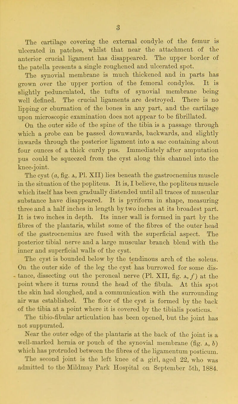 The cartilage covering the external condyle of the femur is ulcerated in patches, whilst that near the attachment of the anterior crucial ligament has disappeared. The upper border of the patella presents a single roughened and ulcerated spot. The synovial membrane is much thickened and in parts has grown over the upper portion of the femoral condyles. It is slightly pedunculated, the tufts of synovial membrane being well defined. The crucial bgaments are destroyed. There is no lipping or eburnation of the bones in any part, and the cartilage upon microscopic examination does not appear to be fibrillated. On the outer side of the spine of the tibia is a passage through which a probe can be passed downwards, backwards, and slightly inwards through the posterior ligament into a sac containing about four ounces of a thick curdy pus. Immediately after amputation pus could be squeezed from the cyst along this channel into the knee-joint. The cyst (a, fig. a, PI. XII) lies beneath the gastrocnemius muscle in the situation of the popliteus. It is, I believe, the popliteus muscle which itself has been gradually distended until all traces of muscular substance have disappeared. It is pyriform in shape, measuring three and a half inches in length by two inches at its broadest part. It is two inches in depth. Its inner wall is formed in part by the fibres of the plantaris, whilst some of the fibres of the outer head of the gastrocnemius are fused with the superficial aspect. The posterior tibial nerve and a large muscular branch blend with the inner and superficial walls of the cyst. The cyst is bounded below by the tendinous arch of the soleus. On the outer side of the leg the cyst has burrowed for some dis- - tance, dissecting out the peroneal nerve (PI. XII, fig. a, /) at the point where it turns round the head of the fibula. At this spot the skin had sloughed, and a communication with the surrounding air was established. The floor of the cyst is formed by the back of the tibia at a point where it is covered by the tibialis posticus. The tibio-fibular articulation has been opened, but the joint has not suppurated. Near the outer edge of the plantaris at the back of the joint is a well-marked hernia or pouch of the synovial membrane (fig. a, b) which has protruded between the fibres of the ligamentum jjosticum. The second joint is the left knee of a girl, aged 22, who was admitted to the Mildinay Park Hospital on September 5th, 1884.