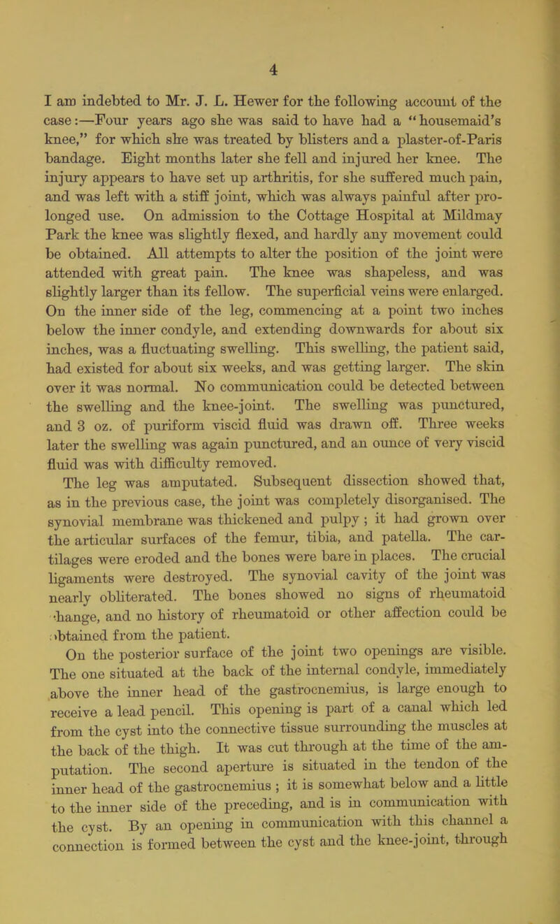 I am indebted to Mr. J. L. Hewer for the following account of the case:—Four years ago she was said to have had a  housemaid's knee, for which she was treated by blisters and a plaster-of-Paris bandage. Eight months later she fell and injured her knee. The injury appears to have set up arthritis, for she suffered much pain, and was left with a stiff joint, which was always painful after pro- longed use. On admission to the Cottage Hospital at Mildmay Park the knee was slightly flexed, and hardly any movement could be obtained. All attempts to alter the position of the joint were attended with great pain. The knee was shapeless, and was slightly larger than its fellow. The superficial veins were enlarged. On the inner side of the leg, commencing at a point two inches below the inner condyle, and extending downwards for about six inches, was a fluctuating swelling. This swelling, the patient said, had existed for about six weeks, and was getting larger. The skin over it was normal. No communication could be detected between the swelling and the knee-joint. The swelling was punctured, and 3 oz. of puriform viscid fluid was drawn off. Three weeks later the swelling was again punctured, and an ounce of very viscid fluid was with difficulty removed. The leg was amputated. Subsequent dissection showed that, as in the previous case, the joint was completely disorganised. The synovial membrane was thickened and pulpy ; it had grown over the articular surfaces of the femur, tibia, and patella. The car- tilages were eroded and the bones were bare in places. The crucial ligaments were destroyed. The synovial cavity of the joint was nearly obliterated. The bones showed no signs of rheumatoid •hange, and no history of rheumatoid or other affection could be : >btained from the patient. On the posterior surface of the joint two openings are visible. The one situated at the back of the internal condyle, immediately above the inner head of the gastrocnemius, is large enough to receive a lead pencil. This opening is part of a canal which led from the cyst into the connective tissue surrounding the muscles at the back of the thigh. It was cut through at the time of the am- putation. The second aperture is situated in the tendon of the inner head of the gastrocnemius ; it is somewhat below and a little to the inner side of the preceding, and is in communication with the cyst. By an opening in communication with this channel a connection is formed between the cyst and the knee-joint, through