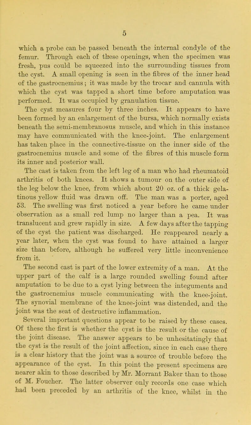 which a probe can be passed beneath the internal condyle of the femur. Through each of these openings, when the specimen was fresh, pus could be squeezed into the surrounding tissues from the cyst. A small opening is seen in the fibres of the inner head of the gastrocnemius ; it was made by the trocar and cannula with which the cyst was tapped a short time before amputation was performed. It was occupied by granulation tissue. The cyst measures four by three inches. It appears to have been formed by an enlargement of the bursa, which normally exists beneath the seini-membranosus muscle, and which in this instance may have communicated with the knee-joint. The enlargement has taken place in the connective-tissue on the inner side of the gastrocnemius muscle and some of the fibres of this muscle form its inner and posterior wall. The cast is taken from the left leg of a man who had rheumatoid arthritis of both knees. It shows a tumour on the outer side of the leg below the knee, from which about 20 oz. of a thick gela- tinous yellow fluid was drawn off. The man was a porter, aged 53. The swelling was first noticed a year before he came under observation as a small red lump no larger than a pea. It was translucent and grew rapidly in size. A few days after the tapjjing of the cyst the patient was discharged. He reaj>peared nearly a year later, when the cyst was found to have attained a larger size than before, although he suffered very little inconvenience from it. The second cast is part of the lower extremity of a man. At the upper part of the calf is a large rounded swelling found after amputation to be due to a cyst lying between the integuments and the gastrocnemius muscle communicating with the knee-joint. The synovial membrane of the knee-joint was distended, and the joint was the seat of destructive inflammation. Several important questions appear to be raised by these cases. Of these the first is whether the cyst is the result or the cause of the joint disease. The answer appears to be unhesitatingly that the cyst is the result of the joint affection, since in each case there is a clear history that the joint was a source of trouble before the appearance of the cyst. In this point the present specimens are nearer akin to those described by Mr. Morrant Baker than to those of M. Foucher. The latter observer only records one case which had been preceded by an arthritis of the knee, whilst in the